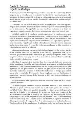 David A. Durham Aníbal El
orgullo de Cartago
de piedra, de poco más de seis palmos, que ofrecía una vista de la fortaleza y del mar
turquesa que se extendía hasta el horizonte. Un viento frío y penetrante azotó a los
hermanos. Su fuerza haría difícil oír lo que se hablaba, pero a Aníbal no le importaría
repetir a gritos lo que tenía que decirles. En cualquier caso, estarían lejos de cualquier
oído indiscreto.
La mayoría de los oficiales todavía estaba acomodándose a la vida hogareña
después de la campaña de Arbocala. Si les sorprendió que los convocaran tan pronto,
no lo demostraron. Acompañados de sus escuderos, subieron a la torre con
expresiones muy diversas, tan distintos en temperamento como en el tono de piel.
Mahárbal, capitán de la caballería númida, apareció en la plataforma con gesto
adusto de pies a cabeza. Las guedejas tupidas y resistentes de su larga cabellera le
caían a la espalda, recogidas con una cinta de cuero. Su piel oscura tenía un tono
rojizo, como cocida por el sol y endurecida hasta formar una capa áspera y gruesa. La
nariz era estrecha y aguileña; la barbilla sobresalía como si su cara fuese la hoja de un
hacha dispuesta a cortar el viento. De hecho, era eso lo que le daba renombre: la
velocidad y precisión de su cabalgar.
—Es nuevo en el mando —comentó Asdrúbal a su hermano—. Lo envía el rey Gea
de los masilios. Conoce a sus hombres y sus caballos, y goza entre ellos de una
devoción que casi rivaliza con la admiración que sienten por el propio Aníbal. Tiene
un poder un tanto excesivo pero, hasta el momento, ha demostrado ser leal. Sin los
jinetes númidas, estaríamos sin piernas.
Adhérbal, el ingeniero jefe, también llegó temprano, ataviado con una amplia
túnica cartaginesa. Apoyó las manos en el murete y contempló la ciudad que había
contribuido a crear. Sus ojos se desplazaron con una singular inteligencia, como si los
engranajes de sus pensamientos no dejasen de girar detrás de ellos en ningún
momento, elaborando cálculos y efectuando mediciones al tiempo que sonreía,
conversaba y escuchaba. Últimamente, había empleado más sus habilidades de
constructor y su conocimiento de las leyes de la física para destruir ciudades que
para edificarlas.
—Si ponemos sitio a los saguntinos, serán sus máquinas lo que nos dé la victoria
—musitó Asdrúbal.
Los demás llegaron en rápida sucesión momentos antes de la hora establecida.
Apareció el joven Cartalón, comandante de la caballería ligera a las órdenes de
Mahárbal; Bóstar y Bomílcar, secretario de Aníbal el primero y respetado general el
segundo, y Synhalo, el de más edad del grupo, que había sido cirujano de los
Bárcidas desde los tiempos de Amílcar. De rasgos finos y aire inteligente, llevaba
sangre egipcia y era el más delgado de todos los presentes. Tenía la mirada serena y
los labios carnosos y unas facciones que no acostumbraban expresar emociones ni
delatar pensamientos de ninguna clase. A su lado se encontraba un hombre llamado
Vandícar, el jefe de los conductores de elefantes, nativo de las lejanas tierras de
33
 