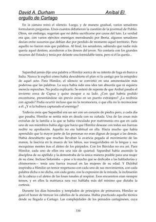 David A. Durham Aníbal El
orgullo de Cartago
En la cámara reinó el silencio. Luego, y de manera gradual, varios senadores
formularon preguntas. Unos cuantos debatieron la cuestión de la juventud de Publio.
Otros, sin embargo, sugerían que no debía sacrificarse por causa del luto. La verdad
era que, con varios ejércitos enemigos merodeando por Iberia, algunos senadores
decían entre susurros que debían dar por perdido de momento aquel territorio. Pero
aquello no fueron más que palabras. Al final, los senadores, sabiendo que nadie más
quería aquel destino, accedieron a los deseos del joven. No contaría con los grandes
recursos del Estado y tenía por delante una formidable tarea, pero si él la quería...
Sapaníbal jamás dijo una palabra a Himilce acerca de su intento de fuga en barco a
Italia. Nunca le explicó cómo había descubierto el plan ni la castigó por la estupidez
de aquel acto. Para Himilce, el silencio se convirtió en una amonestación más
poderosa que las palabras. La suya había sido una idea tan absurda que ni siquiera
merecía reproches. No podía explicarlo. Se enteró de repente de que Aníbal pasaba el
invierno cerca de Capua y quiso escapar a su lado. ¿Con qué habría podido
encontrarse, presentándose sin previo aviso en un puerto extranjero? ¿La recibiría
con agrado? Podía ocurrir incluso que no la reconociera, o que ella no lo reconociese
a él. ¿Y si la hubiera capturado el enemigo?
Todavía creía que Sapaníbal era un ser con un corazón de piedra pero, a cada día
que pasaba, Himilce se sentía más en deuda con su cuñada. Una de las cosas más
extrañas de la familia a la que se había vinculado por matrimonio era que en cada
uno de sus miembros había algo que hacía que Himilce desease con todas sus fuerzas
recibir su aprobación. Aquello no era habitual en ella. Hacía mucho que había
aprendido que la mayor parte de las personas no eran dignas de juzgar a las demás.
Había descubierto que muchas llevaban la avaricia pegada al movimiento de las
manos, la lascivia en la mueca de los labios, sus inseguridades en la lengua y sus
mezquinas mentes tras el aleteo de los párpados. Con los Bárcidas no era así. Para
Himilce, cada uno de ellos era una isla de quietud. Sapaníbal había asumido la
disciplina de su apellido y la demostraba de la única manera posible para una mujer
de su clase. Incluso Sofonisba —pese a lo mucho que se dedicaba a las habladurías y
chismorreos— tenía una fuerza inusual en las mujeres de su edad. Y Didóbal
inspiraba a Himilce un temor respetuoso con cada uno de sus movimientos, con cada
palabra dicha o no dicha, con cada gesto, con la expresión de la mirada, la inclinación
de la cabeza o el aleteo de las fosas nasales al respirar. Esos encuentros eran siempre
tensos, y en ellos la matriarca rara vez hablaba más del mínimo que dictaba la
cortesía.
Durante los días húmedos y templados de principios de primavera, Himilce se
ganó el honor de trenzar los cabellos de la anciana. Había practicado aquella técnica
desde su llegada a Cartago. Las complejidades de los peinados cartagineses, cuya
330
 