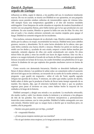 David A. Durham Aníbal El
orgullo de Cartago
influencia se debía, según le dijeron, a los pueblos del sur, le resultaron totalmente
nuevas. De vez en cuando, se reunía con Didóbal en sus aposentos, en una pequeña
estancia cuyas paredes estaban cubiertas de innumerables capas de vistosas telas.
Allí siempre hacía una temperatura agradable y el olor del incienso resultaba
embriagador. Unas lámparas de aceite situadas en soportes de madera iluminaban el
recinto con sus pequeñas llamas, pero había tantas que la luz que producían era casi
uniforme. En una ocasión, Himilce se quemó la falda con una de ellas. En otra, tiró
dos al suelo y los criados entraron corriendo con mantas mojadas para apagar el
fuego. Didóbal no comentó ninguno de los incidentes.
Una mañana, semanas después de su abortado viaje, Himilce estaba pasándole los
dedos por la cabeza a la mujer, recorriéndole las trenzas. Didóbal tenía unos cabellos
gruesos, oscuros y abundantes. No le caían lacios alrededor de la cabeza, sino que
cada hebra contenía una fuerza dúctil y sinuosa. Himilce los peinó en mechas que
midió con los dedos y, ayudada de una criada, empezó a tratar dichas mechas por
separado, untando algunas de ellas con aceite aromatizado con canela. En otras
trenzó hilos de plata y otras las enrolló con lazos de algas marinas. Esta vez iba a
peinar a su suegra imitando el tocado de un busto de Elisa, constituido por apretadas
trenzas cruzadas en la base de la nuca, las cuales formaban una plataforma en la que
colocar la diadema de oro que sujetaría dos grandes mechones curvos en forma de
cuernos.
Como ocurría con demasiada frecuencia, Himilce se descubrió hablando para
llenar el denso silencio. Las palabras le salían solas: un comentario sobre el aumento
del nivel del agua en las cisternas, un recuerdo de su sueño de la noche anterior, una
pregunta —que quedó sin respuesta— sobre el velo de Tanit, aquella sagrada
reliquia tan querida de la diosa. Y entonces, sin saber que estaba a punto de decirlo,
habló sobre el dolor que le producía el hecho de llevar tanto tiempo separada de su
marido. Era injusto, dijo, que él estuviera luchando tan lejos y que no pudiera
regresar para pasar el invierno en casa, como habían hecho la mayoría de los
soldados a lo largo de la historia.
Didóbal carraspeó y dirigió una mirada a su ayudante. La muchacha retrocedió,
dio media vuelta y salió. Las demás criadas la imitaron y se retiraron a los pliegues
de tela de las paredes. Sus rostros se volvieron inexpresivos y permanecieron
inmóviles como estatuas, con la vista perdida. Didóbal lo había conseguido con una
sola mirada. Himilce temió que su suegra fuera a decirle que se marchara pero, en
cambio, ella le preguntó:
—Sientes una gran pasión por mi hijo, ¿verdad?
—Sí —respondió Himilce.
—¿Como pocas mujeres sienten por sus maridos?
—No sé qué sienten otras mujeres; yo lo tengo presente en todo instante.
331
 