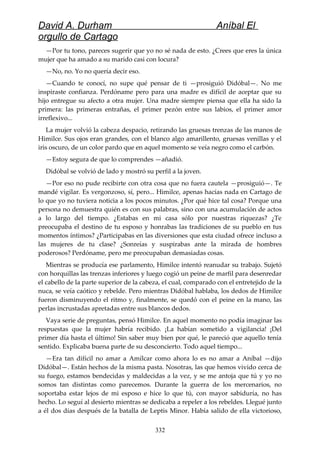 David A. Durham Aníbal El
orgullo de Cartago
—Por tu tono, pareces sugerir que yo no sé nada de esto. ¿Crees que eres la única
mujer que ha amado a su marido casi con locura?
—No, no. Yo no quería decir eso.
—Cuando te conocí, no supe qué pensar de ti —prosiguió Didóbal—. No me
inspiraste confianza. Perdóname pero para una madre es difícil de aceptar que su
hijo entregue su afecto a otra mujer. Una madre siempre piensa que ella ha sido la
primera: las primeras entrañas, el primer pezón entre sus labios, el primer amor
irreflexivo...
La mujer volvió la cabeza despacio, retirando las gruesas trenzas de las manos de
Himilce. Sus ojos eran grandes, con el blanco algo amarillento, gruesas venillas y el
iris oscuro, de un color pardo que en aquel momento se veía negro como el carbón.
—Estoy segura de que lo comprendes —añadió.
Didóbal se volvió de lado y mostró su perfil a la joven.
—Por eso no pude recibirte con otra cosa que no fuera cautela —prosiguió—. Te
mandé vigilar. Es vergonzoso, sí, pero... Himilce, apenas hacías nada en Cartago de
lo que yo no tuviera noticia a los pocos minutos. ¿Por qué hice tal cosa? Porque una
persona no demuestra quién es con sus palabras, sino con una acumulación de actos
a lo largo del tiempo. ¿Estabas en mi casa sólo por nuestras riquezas? ¿Te
preocupaba el destino de tu esposo y honrabas las tradiciones de su pueblo en tus
momentos íntimos? ¿Participabas en las diversiones que esta ciudad ofrece incluso a
las mujeres de tu clase? ¿Sonreías y suspirabas ante la mirada de hombres
poderosos? Perdóname, pero me preocupaban demasiadas cosas.
Mientras se producía ese parlamento, Himilce intentó reanudar su trabajo. Sujetó
con horquillas las trenzas inferiores y luego cogió un peine de marfil para desenredar
el cabello de la parte superior de la cabeza, el cual, comparado con el entretejido de la
nuca, se veía caótico y rebelde. Pero mientras Didóbal hablaba, los dedos de Himilce
fueron disminuyendo el ritmo y, finalmente, se quedó con el peine en la mano, las
perlas incrustadas apretadas entre sus blancos dedos.
Vaya serie de preguntas, pensó Himilce. En aquel momento no podía imaginar las
respuestas que la mujer habría recibido. ¡La habían sometido a vigilancia! ¡Del
primer día hasta el último! Sin saber muy bien por qué, le pareció que aquello tenía
sentido. Explicaba buena parte de su desconcierto. Todo aquel tiempo...
—Era tan difícil no amar a Amílcar como ahora lo es no amar a Aníbal —dijo
Didóbal—. Están hechos de la misma pasta. Nosotras, las que hemos vivido cerca de
su fuego, estamos bendecidas y maldecidas a la vez, y se me antoja que tú y yo no
somos tan distintas como parecemos. Durante la guerra de los mercenarios, no
soportaba estar lejos de mi esposo e hice lo que tú, con mayor sabiduría, no has
hecho. Lo seguí al desierto mientras se dedicaba a repeler a los rebeldes. Llegué junto
a él dos días después de la batalla de Leptis Minor. Había salido de ella victorioso,
332
 