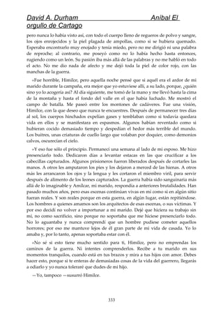 David A. Durham Aníbal El
orgullo de Cartago
pero nunca lo había visto así, con todo el cuerpo lleno de regueros de polvo y sangre,
los ojos enrojecidos y la piel plagada de ampollas, como si se hubiera quemado.
Esperaba encontrarlo muy enojado y tenía miedo, pero no me dirigió ni una palabra
de reproche; al contrario, me poseyó como no lo había hecho hasta entonces,
rugiendo como un león. Su pasión iba más allá de las palabras y no me habló en todo
el acto. No me dio nada de afecto y me dejó toda la piel de color rojo, con las
manchas de la guerra.
»Fue horrible, Himilce, pero aquella noche pensé que si aquél era el ardor de mi
marido durante la campaña, era mejor que yo estuviese allí, a su lado, porque, ¿quién
sino yo lo acogería así? Al día siguiente, me tomó de la mano y me llevó hasta la cima
de la montaña y hasta el fondo del valle en el que había luchado. Me mostró el
campo de batalla. Me paseó entre los montones de cadáveres. Fue una visión,
Himilce, con la que deseo que nunca te encuentres. Después de permanecer tres días
al sol, los cuerpos hinchados expelían gases y temblaban como si todavía quedara
vida en ellos y se manifestara en espasmos. Algunos habían reventado como si
hubieran cocido demasiado tiempo y despedían el hedor más terrible del mundo.
Los buitres, unas criaturas de cuello largo que volaban por doquier, como demonios
calvos, oscurecían el cielo.
»Y eso fue sólo el principio. Permanecí una semana al lado de mi esposo. Me hizo
presenciarlo todo. Dedicaron días a levantar estacas en las que crucificar a los
cabecillas capturados. Algunos prisioneros fueron liberados después de cortarles las
manos. A otros les amputaron los pies y los dejaron a merced de las hienas. A otros
más les arrancaron los ojos y la lengua y les cortaron el miembro viril, para servir
después de alimento de los leones capturados. La guerra había sido sanguinaria más
allá de lo imaginable y Amílcar, mi marido, respondía a anteriores brutalidades. Han
pasado muchos años, pero esas escenas continúan vivas en mí como si en algún sitio
fueran reales. Y son reales porque en esta guerra, en algún lugar, están repitiéndose.
Los hombres a quienes amamos son los arquitectos de esas escenas, o sus víctimas. Y
por eso decidí no volver a importunar a mi marido. Dejé que hiciera su trabajo sin
mí, no como sacrificio, sino porque no soportaba que me hiciese presenciarlo todo.
No lo aguantaba y nunca comprendí que un hombre pudiese cometer aquellos
horrores; por eso me mantuve lejos de él gran parte de mi vida de casada. Yo lo
amaba y, por lo tanto, apenas soportaba estar con él.
»No sé si esto tiene mucho sentido para ti, Himilce, pero no emprendas los
caminos de la guerra. Ni intentes comprenderlos. Recibe a tu marido en sus
momentos tranquilos, cuando está en tus brazos y mira a tus hijos con amor. Debes
hacer esto, porque si te enteras de demasiadas cosas de la vida del guerrero, llegarás
a odiarlo y yo nunca toleraré que dudes de mi hijo.
—Yo, tampoco —susurró Himilce.
333
 