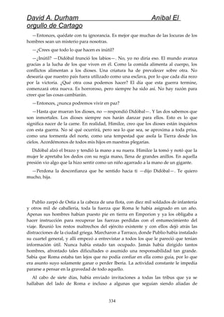 David A. Durham Aníbal El
orgullo de Cartago
—Entonces, quédate con tu ignorancia. Es mejor que muchas de las locuras de los
hombres sean un misterio para nosotras.
—¿Crees que todo lo que hacen es inútil?
—¿Inútil? —Didóbal frunció los labios—. No, yo no diría eso. El mundo avanza
gracias a la lucha de los que viven en él. Como la comida alimenta al cuerpo, los
conflictos alimentan a los dioses. Una criatura ha de prevalecer sobre otra. No
desearía que nuestro país fuera utilizado como una esclava, por lo que cada día rezo
por la victoria. ¿Qué otra cosa podemos hacer? El día que esta guerra termine,
comenzará otra nueva. Es horroroso, pero siempre ha sido así. No hay razón para
creer que las cosas cambiarán.
—Entonces, ¿nunca podremos vivir en paz?
—Hasta que mueran los dioses, no —respondió Didóbal—. Y las dos sabemos que
son inmortales. Los dioses siempre nos harán danzar para ellos. Esto es lo que
significa nacer de la carne. En realidad, Himilce, creo que los dioses están inquietos
con esta guerra. No sé qué ocurrirá, pero sea lo que sea, se aproxima a toda prisa,
como una tormenta del norte, como una tempestad que asola la Tierra desde los
cielos. Acordémonos de todos mis hijos en nuestras plegarias.
Didóbal alzó el brazo y tendió la mano a su nuera. Himilce la tomó y notó que la
mujer le apretaba los dedos con su regia mano, llena de grandes anillos. En aquella
presión vio algo que la hizo sentir como un niño agarrado a la mano de un gigante.
—Perdona la desconfianza que he sentido hacia ti —dijo Didóbal—. Te quiero
mucho, hija.
Publio zarpó de Ostia a la cabeza de una flota, con diez mil soldados de infantería
y otros mil de caballería, toda la fuerza que Roma le había asignado en un año.
Apenas sus hombres habían puesto pie en tierra en Emporion y ya los obligaba a
hacer instrucción para recuperar las fuerzas perdidas con el entumecimiento del
viaje. Reunió los restos maltrechos del ejército existente y con ellos dejó atrás las
distracciones de la ciudad griega. Marcharon a Tarraco, donde Publio había instalado
su cuartel general, y allí empezó a entrevistar a todos los que le pareció que tenían
información útil. Nunca había estado tan ocupado. Jamás había dirigido tantos
hombres, afrontado tales dificultades o asumido una responsabilidad tan grande.
Sabía que Roma estaba tan lejos que no podía confiar en ella como guía, por lo que
era asunto suyo solamente ganar o perder Iberia. La actividad constante le impedía
pararse a pensar en la gravedad de todo aquello.
Al cabo de siete días, había enviado invitaciones a todas las tribus que ya se
hallaban del lado de Roma e incluso a algunas que seguían siendo aliadas de
334
 