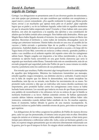 David A. Durham Aníbal El
orgullo de Cartago
Cartago. Las delegaciones se presentaron ante él con diversos grados de entusiasmo,
con más quejas que promesas, con ojos cautelosos que miraban con escepticismo a
aquel nuevo y joven comandante. ¿Era aquello realmente lo mejor que Roma podía
hacer, enviar a un muchacho que apenas tenía pelo en el pecho? ¿Qué esperaba
lograr que su padre y su tío no hubiesen logrado, sobre todo en aquellos momentos
en que la situación había empeorado tanto? Cornelio y Cneo habían sido unos jefes
diestros, con años de experiencia a la espalda, dos ejércitos y una constelación de
aliados que les había costado años conseguir. Pero habían sido destruidos. Ahora que
Magón Barca había llegado durante el invierno, los cartagineses tenían en Iberia tres
ejércitos. Recorrían el territorio y, como nubes de tormenta, descargaban rayos de
castigo por anteriores traiciones. Hanón había clavado en una cruz al caudillo de los
vacceos y había enviado a quinientas hijas de su pueblo a Cartago Nova como
prisioneras. Asdrúbal dejaba un rastro de tierra quemada a su paso, a lo largo del río
Tagus hasta el Gran Mar, convertía en esclavas a tribus enteras, quemaba pueblos y
asaba a sus caudillos en el ardiente espetón del espanto como sólo los cartagineses
sabían hacer. Magón cargaba con impuestos a las tribus meridionales y, día a día,
construía su ejército hasta convertirlo en una gran horda clamorosa que sería la
segunda que marcharía sobre Roma. Tomando todo esto en consideración, más de un
enviado preguntó qué seguridad podía dar Publio de que la causa romana no estaba
muerta y putrefacta como los cadáveres de sus predecesores.
Por extraño que resultara, Publio encontró algo tranquilizante en la contemplación
de aquellos ojos beligerantes. Mientras los traductores transmitían sus mensajes,
estudió aquellos rasgos extranjeros, sus distintos atavíos y actitudes. Cuanto mayor
era la falta de respeto que los iberos le demostraban, más fuerte encajaban las
mandíbulas, más fija era su mirada, más fluidos los movimientos de su mano. No
prometió nada concreto y dijo que un individuo solo nunca decidía cuestiones tan
importantes, pero prometió luchar contra los cartaginenses como nunca se había
luchado hasta entonces. Les recordó que todavía era hora de que Roma pronunciase
una palabra de reconciliación a los africanos; tal era su certeza de que la batalla se
inclinaría finalmente a su favor. Habían cometido errores. Se habían apresurado
cuando debían haberse mostrado pacientes, honestos cuando debían haber sido
insinceros, contenidos cuando debían haber estallado de ira. En muchos aspectos,
hasta el momento, habían librado la guerra de una manera incompetente. Sí,
reconoció; incluso su padre había cometido errores de juicio, pero éstos no tenían por
qué repetirse.
Las delegaciones de las tribus acogieron las palabras de Publio de manera diversa
pero, cada vez que las pronunciaba, el romano creía un poco más en ellas. Descubría
rasgos de carácter en sí mismo que nunca había sabido que poseía, si bien tenía poco
tiempo para detenerse a reflexionar sobre ello. Lelio, como un hermano gemelo a su
lado, no expresó ningún pensamiento que no estuviera directamente relacionado con
la guerra, por lo que él tampoco lo hizo. En ningún oficial confiaba tanto como en su
335
 