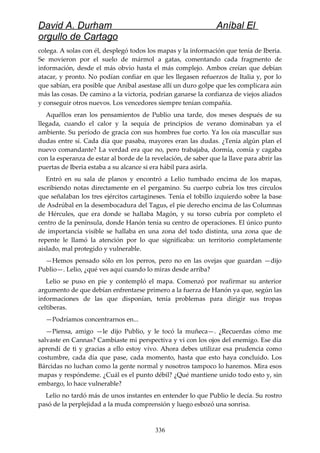 David A. Durham Aníbal El
orgullo de Cartago
colega. A solas con él, desplegó todos los mapas y la información que tenía de Iberia.
Se movieron por el suelo de mármol a gatas, comentando cada fragmento de
información, desde el más obvio hasta el más complejo. Ambos creían que debían
atacar, y pronto. No podían confiar en que les llegasen refuerzos de Italia y, por lo
que sabían, era posible que Aníbal asestase allí un duro golpe que les complicara aún
más las cosas. De camino a la victoria, podrían ganarse la confianza de viejos aliados
y conseguir otros nuevos. Los vencedores siempre tenían compañía.
Aquéllos eran los pensamientos de Publio una tarde, dos meses después de su
llegada, cuando el calor y la sequía de principios de verano dominaban ya el
ambiente. Su período de gracia con sus hombres fue corto. Ya los oía mascullar sus
dudas entre sí. Cada día que pasaba, mayores eran las dudas. ¿Tenía algún plan el
nuevo comandante? La verdad era que no, pero trabajaba, dormía, comía y cagaba
con la esperanza de estar al borde de la revelación, de saber que la llave para abrir las
puertas de Iberia estaba a su alcance si era hábil para asirla.
Entró en su sala de planos y encontró a Lelio tumbado encima de los mapas,
escribiendo notas directamente en el pergamino. Su cuerpo cubría los tres círculos
que señalaban los tres ejércitos cartagineses. Tenía el tobillo izquierdo sobre la base
de Asdrúbal en la desembocadura del Tagus, el pie derecho encima de las Columnas
de Hércules, que era donde se hallaba Magón, y su torso cubría por completo el
centro de la península, donde Hanón tenía su centro de operaciones. El único punto
de importancia visible se hallaba en una zona del todo distinta, una zona que de
repente le llamó la atención por lo que significaba: un territorio completamente
aislado, mal protegido y vulnerable.
—Hemos pensado sólo en los perros, pero no en las ovejas que guardan —dijo
Publio—. Lelio, ¿qué ves aquí cuando lo miras desde arriba?
Lelio se puso en pie y contempló el mapa. Comenzó por reafirmar su anterior
argumento de que debían enfrentarse primero a la fuerza de Hanón ya que, según las
informaciones de las que disponían, tenía problemas para dirigir sus tropas
celtiberas.
—Podríamos concentrarnos en...
—Piensa, amigo —le dijo Publio, y le tocó la muñeca—. ¿Recuerdas cómo me
salvaste en Cannas? Cambiaste mi perspectiva y vi con los ojos del enemigo. Ese día
aprendí de ti y gracias a ello estoy vivo. Ahora debes utilizar esa prudencia como
costumbre, cada día que pase, cada momento, hasta que esto haya concluido. Los
Bárcidas no luchan como la gente normal y nosotros tampoco lo haremos. Mira esos
mapas y respóndeme. ¿Cuál es el punto débil? ¿Qué mantiene unido todo esto y, sin
embargo, lo hace vulnerable?
Lelio no tardó más de unos instantes en entender lo que Publio le decía. Su rostro
pasó de la perplejidad a la muda comprensión y luego esbozó una sonrisa.
336
 