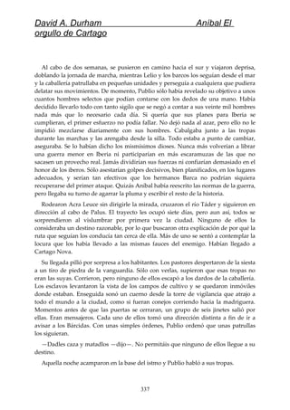 David A. Durham Aníbal El
orgullo de Cartago
Al cabo de dos semanas, se pusieron en camino hacia el sur y viajaron deprisa,
doblando la jornada de marcha, mientras Lelio y los barcos los seguían desde el mar
y la caballería patrullaba en pequeñas unidades y perseguía a cualquiera que pudiera
delatar sus movimientos. De momento, Publio sólo había revelado su objetivo a unos
cuantos hombres selectos que podían contarse con los dedos de una mano. Había
decidido llevarlo todo con tanto sigilo que se negó a contar a sus veinte mil hombres
nada más que lo necesario cada día. Si quería que sus planes para Iberia se
cumplieran, el primer esfuerzo no podía fallar. No dejó nada al azar, pero ello no le
impidió mezclarse diariamente con sus hombres. Cabalgaba junto a las tropas
durante las marchas y las arengaba desde la silla. Todo estaba a punto de cambiar,
aseguraba. Se lo habían dicho los mismísimos dioses. Nunca más volverían a librar
una guerra menor en Iberia ni participarían en más escaramuzas de las que no
sacasen un provecho real. Jamás dividirían sus fuerzas ni confiarían demasiado en el
honor de los iberos. Sólo asestarían golpes decisivos, bien planificados, en los lugares
adecuados, y serían tan efectivos que los hermanos Barca no podrían siquiera
recuperarse del primer ataque. Quizás Aníbal había reescrito las normas de la guerra,
pero llegaba su turno de agarrar la pluma y escribir el resto de la historia.
Rodearon Acra Leuce sin dirigirle la mirada, cruzaron el río Táder y siguieron en
dirección al cabo de Palus. El trayecto les ocupó siete días, pero aun así, todos se
sorprendieron al vislumbrar por primera vez la ciudad. Ninguno de ellos la
consideraba un destino razonable, por lo que buscaron otra explicación de por qué la
ruta que seguían los conducía tan cerca de ella. Más de uno se sentó a contemplar la
locura que los había llevado a las mismas fauces del enemigo. Habían llegado a
Cartago Nova.
Su llegada pilló por sorpresa a los habitantes. Los pastores despertaron de la siesta
a un tiro de piedra de la vanguardia. Sólo con verlas, supieron que esas tropas no
eran las suyas. Corrieron, pero ninguno de ellos escapó a los dardos de la caballería.
Los esclavos levantaron la vista de los campos de cultivo y se quedaron inmóviles
donde estaban. Enseguida sonó un cuerno desde la torre de vigilancia que atrajo a
todo el mundo a la ciudad, como si fueran conejos corriendo hacia la madriguera.
Momentos antes de que las puertas se cerraran, un grupo de seis jinetes salió por
ellas. Eran mensajeros. Cada uno de ellos tomó una dirección distinta a fin de ir a
avisar a los Bárcidas. Con unas simples órdenes, Publio ordenó que unas patrullas
los siguieran.
—Dadles caza y matadlos —dijo—. No permitáis que ninguno de ellos llegue a su
destino.
Aquella noche acamparon en la base del istmo y Publio habló a sus tropas.
337
 