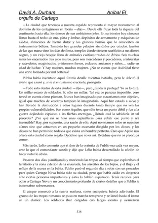 David A. Durham Aníbal El
orgullo de Cartago
—La ciudad que tenemos a nuestra espalda representa el mayor monumento al
dominio de los cartagineses en Iberia —dijo—. Desde ella fluye toda la riqueza del
continente; hacia ella, los deseos de sus ambiciosos jefes. En su interior hay cámaras
llenas hasta el techo de oro, plata y ámbar, depósitos de armamento y máquinas de
asedio, almacenes de hierro dulce y los grandes hornos que lo convierten en
instrumentos bélicos. También hay grandes palacios atendidos por criados, fuentes
de las que mana vino los días de fiesta, templos donde ofrecen sacrificios a sus dioses
negros, y un viejo bosque lleno de animales exóticos traídos de África. Son muchos
miles los encerrados tras esos muros, pero son mercaderes y pescadores, aristócratas
y sacerdotes, magistrados, prisioneros iberos, esclavos, ancianos y niños..., nadie en
edad de luchar. Y hay mujeres, muchas mujeres. ¿No se cuenta que Asdrúbal tiene
una corte formada por mil bellezas?
Publio había inventado aquel último detalle mientras hablaba, pero le deleitó el
efecto que causó y, ante el entusiasmo creciente, prosiguió:
—Todo esto dentro de esta ciudad —dijo—, pero ¿quién la protege? Yo os lo diré.
Un millar escaso de soldados. Sí, sólo un millar. Tal vez os parezca imposible, pero
tened en cuenta cómo piensan. Nunca han imaginado que atacaríamos este objetivo,
igual que muchos de vosotros tampoco lo imaginabais. Aquí han estado a salvo y
han llevado la destrucción a otros lugares durante tanto tiempo que no ven las
propias vulnerabilidades. Son como Aquiles, que sólo tenía un punto débil y fue a la
guerra dejándolo expuesto a las flechas enemigas. ¿Dónde está la sabiduría en tal
proceder? ¿Por qué no se hizo unas espinilleras para cubrir ese punto y ser
invencible? Hay, por supuesto, una razón de ello. Aquí no estamos solos en nuestros
afanes sino que actuamos en un pequeño escenario dirigido por los dioses, y los
dioses no han permitido todavía que exista un hombre perfecto. Creo que Apolo nos
ofrece esta ciudad como regalo. Decidme que no es así. Decidme que no os preocupa
comer.
Más tarde, Lelio comentó que el don de la oratoria de Publio era cada vez mayor,
ante lo que el comandante sonrió y dijo que Lelio había desarrollado la afición de
hacer notar lo obvio.
Pasaron dos días planificando y moviendo las tropas al tiempo que exploraban el
territorio y la zona exterior de la ensenada, los arrecifes de los bajíos, y el flujo y el
reflujo de la marea en la bahía. Publio pasó el segundo día a solas con un pescador
para quien Cartago Nova había sido su ciudad, pero que había caído en desgracia
ante ciertas personas importantes y éstas lo habían expulsado. Tenía razones para
odiar a Cartago Nova y un conocimiento profundo de ciertos detalles que a Publio le
interesaban sobremanera.
El ataque comenzó a la cuarta mañana, como cualquiera habría adivinado. El
grueso de las tropas romanas se puso en marcha temprano y se lanzó hacia el istmo
en un clamor. Los soldados iban cargados con largas escalas y avanzaron
338
 