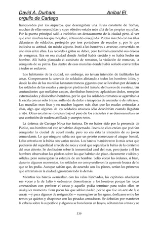 David A. Durham Aníbal El
orgullo de Cartago
franqueados por los arqueros, que descargaban una lluvia constante de flechas,
muchas de ellas encendidas y cuyo objetivo estaba más allá de las propias murallas.
Por la puerta principal salió a recibirlos un destacamento de la ciudad pero, al ver
que eran muchos los que llegaban, retrocedió enseguida. Publio marchó con las filas
delanteras de soldados, protegido por tres portadores de escudos y, por lo que
indicaba su actitud, sin miedo alguno. Instó a los hombres a avanzar, convertido en
uno más entre ellos. Les recordó a gritos su deber, pero también encendió sus deseos
de venganza. Era en esa ciudad donde Aníbal había crecido y se había hecho un
hombre. Allí había planeado el asesinato de romanos, la violación de romanas, la
conquista de su patria. Era dentro de esas murallas donde había soñado convertirlos
a todos en esclavos.
Los habitantes de la ciudad, sin embargo, no tenían intención de facilitarles las
cosas. Compensaron la carencia de soldados alistando a todos los hombres útiles, y
desde lo alto de las murallas lanzaron troncos gigantes que se llevaban por delante a
los soldados de las escalas y arrojaron piedras del tamaño de huevos de avestruz, tan
contundentes que mellaban cascos, derribaban hombres, aplastaban dedos, rompían
extremidades y dislocaban hombros, por lo que los soldados romanos se agarraban a
la escala con un solo brazo, aullando de dolor e incapaces de ascender o de retirarse.
Las murallas eran lisas y en muchos lugares más altas que las escalas arrimadas a
ellas, algo que algunos de los soldados ansiosos sólo descubrían cuando llegaban
arriba. Otras escalas se rompían bajo el peso de los atacantes y se desmoronaban en
una confusión de madera astillada y cuerpos rotos.
La defensa de Cartago Nova fue furiosa. De no haber sido por la presencia de
Publio, sus hombres tal vez se habrían dispersado. Pocos de ellos creían que podrían
conquistar la ciudad de aquel modo, pero no era ésta la intención de su joven
comandante. Lo que ninguno sabía era que un pronto comenzase el ataque frontal,
Lelio entraría en la bahía con varios navíos. Los barcos maniobraron lo más cerca que
pudieron del superficial arrecife de roca y coral que separaba la bahía de la corriente
del mar abierto. Se deslizaban sobre la inmensidad azul del mar, pero junto a él los
hombres observaban las piedras sobre las que habrían de pisar, claramente visibles y
sólidas, pero sumergidas la estatura de un hombre. Lelio voceó las órdenes, si bien,
durante algunos momentos, los soldados no comprendieron la aparente locura de lo
que se les pedía. Aunque sabían que, de acuerdo con los planes, serían los primeros
que entrarían en la ciudad, ignoraban todo lo demás.
Mientras los barcos avanzaban con las velas hinchadas, los capitanes añadieron
sus voces a la de Lelio y ordenaron desembarcar a los hombres porque las rocas
amenazaban con perforar el casco y aquello podía terminar para todos ellos en
cualquier momento. Eran pocos los que sabían nadar, por lo que fue un acto de fe o
coraje —y para algunos de resignación— sumergirse en las aguas, deslizarse entre los
remos ya quietos y chapotear con las pesadas armaduras. Se debatían por mantener
la cabeza sobre la superficie y algunos se hundieron en hoyos, soltaron las armas y se
339
 