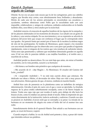 David A. Durham Aníbal El
orgullo de Cartago
Oriente. Su tez era un poco más oscura que la de los cartagineses, pero sus cabellos
negros, que llevaba muy cortos, eran absolutamente lisos, brillantes y abundantes.
Detrás de cada uno de los actores principales se encontraban sus escuderos y
ayudantes, sombras silenciosas como Noba que lo escuchaban todo con cara
impasible, colaboradores y amigos de confianza, soldados endurecidos en la batalla
también ellos, unos libres y otros atados por la esclavitud.
Asdrúbal conocía a la mayoría de aquellos hombres de los rigores de la campaña y
de los placeres disfrutados en los momentos de descanso. Los saludó con un gesto de
la cabeza y una sonrisa relajada. En sus movimientos y en su expresión se advertía la
jactancia del joven león que ocupa con confianza el lugar que le corresponde entre
sus iguales. Así pareció hasta que asomó por el hueco de la escalera la melena negra
de otro de los participantes. Se trataba de Monómaco, quien repasó a los reunidos
con una mirada desdeñosa que los observaba uno a uno pero que pasaba al siguiente
rápidamente, como si ninguno de los rostros que veía resultara de suficiente interés.
Tenía unos ojos penetrantes y saltones que resultaban demasiado grandes en aquella
cara. O tal vez sólo lo parecían debido a sus mejillas hundidas y al mohín seco y
marchito de su boca.
Asdrúbal perdió su desenvoltura. En voz más baja que antes, sin mirar al hombre
en cuestión, con la vista perdida, susurró a su hermano:
—Ahí tienes a un hombre más primitivo que cualquiera de nosotros.
—Me acuerdo de él —dijo Magón—. Es Monómaco. El creador del Camino del
León, ¿verdad?
—Sí —respondió Asdrúbal—. Y no está más cuerdo ahora que entonces. Ha
dedicado sus obras a Moloc, el devorador de niños. Deja con vida a muy pocos de
sus adversarios. Demos gracias de que, al menos, combata en nuestro bando.
Aníbal hizo acto de presencia en la plataforma como un torbellino de enérgica
determinación. Llevaba el peto de cuero con el que a veces se ejercitaba. La bruñida
negrura de la pieza estaba soberbiamente esculpida, como si de hierro forjado se
tratara. Vestía una capa roja que casi rozaba el suelo, pero debajo de ella lucía los
brazos al aire, como lo estaban sus piernas desde el muslo. Daba la impresión de que
venía directamente de la instrucción, todavía acalorado y sudoroso. Cuando sus ojos
se posaron en Asdrúbal, el joven notó que se sonrojaba a su pesar. La mirada de su
hermano en un momento de alegría era como el brillo del sol al asomar tras una
nube.
Inmediatamente detrás de él apareció Hanón. Éste saludó a sus hermanos con un
gesto, se cruzó de brazos y esperó.
Cuando empezó a hablar, la voz de Aníbal sonó potente y clara, a pesar del viento
que intentaba sofocar sus palabras.
34
 