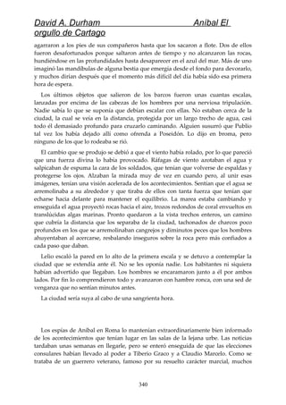 David A. Durham Aníbal El
orgullo de Cartago
agarraron a los pies de sus compañeros hasta que los sacaron a flote. Dos de ellos
fueron desafortunados porque saltaron antes de tiempo y no alcanzaron las rocas,
hundiéndose en las profundidades hasta desaparecer en el azul del mar. Más de uno
imaginó las mandíbulas de alguna bestia que emergía desde el fondo para devorarlo,
y muchos dirían después que el momento más difícil del día había sido esa primera
hora de espera.
Los últimos objetos que salieron de los barcos fueron unas cuantas escalas,
lanzadas por encima de las cabezas de los hombres por una nerviosa tripulación.
Nadie sabía lo que se suponía que debían escalar con ellas. No estaban cerca de la
ciudad, la cual se veía en la distancia, protegida por un largo trecho de agua, casi
todo él demasiado profundo para cruzarlo caminando. Alguien susurró que Publio
tal vez los había dejado allí como ofrenda a Poseidón. Lo dijo en broma, pero
ninguno de los que lo rodeaba se rió.
El cambio que se produjo se debió a que el viento había rolado, por lo que pareció
que una fuerza divina lo había provocado. Ráfagas de viento azotaban el agua y
salpicaban de espuma la cara de los soldados, que tenían que volverse de espaldas y
protegerse los ojos. Alzaban la mirada muy de vez en cuando pero, al unir esas
imágenes, tenían una visión acelerada de los acontecimientos. Sentían que el agua se
arremolinaba a su alrededor y que tiraba de ellos con tanta fuerza que tenían que
echarse hacia delante para mantener el equilibrio. La marea estaba cambiando y
enseguida el agua proyectó rocas hacia el aire, trozos redondos de coral envueltos en
translúcidas algas marinas. Pronto quedaron a la vista trechos enteros, un camino
que cubría la distancia que los separaba de la ciudad, tachonados de charcos poco
profundos en los que se arremolinaban cangrejos y diminutos peces que los hombres
ahuyentaban al acercarse, resbalando inseguros sobre la roca pero más confiados a
cada paso que daban.
Lelio escaló la pared en lo alto de la primera escala y se detuvo a contemplar la
ciudad que se extendía ante él. No se les oponía nadie. Los habitantes ni siquiera
habían advertido que llegaban. Los hombres se encaramaron junto a él por ambos
lados. Por fin lo comprendieron todo y avanzaron con hambre ronca, con una sed de
venganza que no sentían minutos antes.
La ciudad sería suya al cabo de una sangrienta hora.
Los espías de Aníbal en Roma lo mantenían extraordinariamente bien informado
de los acontecimientos que tenían lugar en las salas de la lejana urbe. Las noticias
tardaban unas semanas en llegarle, pero se enteró enseguida de que las elecciones
consulares habían llevado al poder a Tiberio Graco y a Claudio Marcelo. Como se
trataba de un guerrero veterano, famoso por su resuelto carácter marcial, muchos
340
 