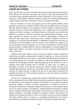 David A. Durham Aníbal El
orgullo de Cartago
creían que Marcelo sería el futuro hombre destacado de aquella guerra. Sin embargo,
Fabio Máximo, el cual tenía más poder que nunca ya que toda su filosofía de la
prevención había quedado justificada, disentía. Descubrió un error técnico en las
elecciones e hizo destituir a Marcelo. Entonces, Fabio fue lo bastante benévolo para
ocupar el puesto y proceder a devolver la razón y el propósito al pueblo.
Bajo su dirección, se marcó el programa para el año siguiente. Habría varios
generales al mando de sus ejércitos. Tiberio Graco, por supuesto, junto con Claudio
Marcelo, Quintio Crispino, Livio Salinator y Claudio Nerón. El Senado dobló el
impuesto de guerra. Se hicieron llamamientos con el objetivo de crear veinticinco
legiones en los años venideros. Los líderes romanos se esforzaron en convertir cada
hombre en un guerrero. Dijeron a los niños que dejaran pronto las tabas y, en su
lugar, agarrasen la espada y el escudo. La edad de alistamiento se rebajó a los
diecisiete años, pero muchos jóvenes que aún no habían cumplido esa edad se
integraron en las recién formadas legiones. La República compró ocho mil esclavos a
sus dueños con dinero público. Se les dio armas y se los adiestró. Los templos y las
casas particulares fueron despojados de sus armas ornamentales, recuerdo de las
guerras pasadas, y aquellos objetos volvieron a desempeñar su función original. En
Roma nada volvería a ser igual, informaron los espías. Cannas lo había cambiado
todo en una tarde.
Aníbal escuchó estas noticias con una mezcla de orgullo y reserva. Imaginó la
satisfacción que habría experimentado su padre al saber que la victoria de su hijo
había dejado temblorosos a los romanos. Aquél había sido precisamente su objetivo y
ya lo había logrado. Por otro lado, no podía por menos que preguntarse qué se
ocultaba tras la estrategia de Roma. Había pensado que tal vez volverían a evitar el
combate como había sucedido bajo el mandato de Fabio pero, en cambio, se
dedicaban a invertir en un ejército todavía más colosal. Aquello le gustó, pero
resultaba desconcertante enterarse de que podían reunir tan deprisa tal cantidad de
hombres. Se habían marcado el objetivo de crear de la nada ciento veinticinco mil
soldados. Si aquello era cierto, entonces la matanza no sería tan efectiva contra ellos
como uno podía pensar.
¿Y cómo se las apañaban para pagar todo aquello? Aníbal sabía que la muerte de
tantos ciudadanos debía de haber reducido significativamente la riqueza de Roma.
La destrucción de los campos, las granjas, los suministros y los excedentes habrían
puesto de rodillas a naciones de menor importancia. Las familias sin padre se
esforzaban en mantener sus granjas y negocios en marcha, y su vida cotidiana debía
de ser, en muchos aspectos, una desgracia. Aníbal escuchaba esperando oír señales
de que se habían impuesto tasas más grandes a los aliados, pero si había sido así, las
habían aceptado y no habían pensado en rebelarse. Aunque cada mañana, al
despertar, lo acosaban las dudas, se aferró a la creencia de que sus acciones, después
de Cannas, habían sido las correctas. La terquedad continuada de los romanos
demostraba que no habrían entregado la ciudad si él hubiera marchado sobre ella.
341
 