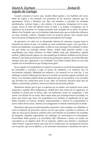 David A. Durham Aníbal El
orgullo de Cartago
Cuando comenzó el nuevo año, resultó difícil apartar a los hombres del voraz
botín de Capua y los estimuló con promesas de las mayores riquezas que los
aguardaban. Envió a Bomílcar con diez mil hombres a patrullar las ciudades
meridionales, reclutar tropas y dar solidez a la presencia cartaginesa en la zona.
Luego, movió el resto del ejército hacia el oeste y se dirigió a Campania, con la
esperanza de acrecentar su ventaja poniendo más ciudades de su parte. Su primer
objetivo fue Neapolis, que era lo bastante importante para que su defección influyera
en otras ciudades costeras. Neapolis tenía un hermoso puerto, bien situado para
servir de punto de llegada de los refuerzos procedentes de Cartago.
Se aproximó a la urbe con un abrumador ejército de veteranos, aunque tenía la
intención de ofrecer la paz a la ciudad en unas condiciones justas. ¿Por qué iban a
luchar sus habitantes, se preguntaba, si ellos no eran enemigos? En realidad, lo cierto
era que tenían un enemigo común: Roma. Aníbal tenía pensado señalar a los
neapolitanos que hasta entonces no había habido nada que desmintiera aquella
actitud. ¿Había atacado alguna vez una ciudad que lo hubiera recibido con los brazos
abiertos? ¿No había perdonado la vida de los prisioneros aliados y los había liberado
siempre para que regresaran a sus ciudades? ¿Los había tratado Roma en una sola
ocasión con la bondad de la que Cartago hacía gala?
En su orgullo, los neapolitanos ni siquiera se pararon a escuchar las preguntas que
les formulaba y enviaron a toda su fuerza de caballería a la ofensiva. Fue un
movimiento estúpido. Mahárbal los emboscó y los masacró en un solo día. Y, sin
embargo, cuando Aníbal posó los ojos en la ciudad, sus puertas seguían cerradas. Las
torres y las murallas estaban llenas de defensores que no escucharon a los enviados
que llevaban las condiciones para la paz. Muy al contrario, lanzaron todo tipo de
objetos y proyectiles, piedras y hasta sacos llenos de pescado podrido.
Monómaco afirmó que lo que se imponía era un asedio, una matanza feroz como
respuesta a aquella altiva beligerancia. Aníbal hizo caso omiso de la sugerencia. Si
tomaban la ciudad por la fuerza, dijo, sus habitantes nunca los aceptarían, y ello
uniría a los demás en su contra. Sería mejor dejar que el tiempo hiciera el trabajo. Lo
único que tenían que hacer los neapolitanos era asimilar el significado de lo que
había ocurrido en Cannas. Estaban conmocionados y todavía no comprendían el
nuevo orden de las cosas. Además, los cartagineses no tenían material para el asedio.
Monómaco dijo que ese material podía construirse. Aún contaban con Adhérbal, el
cual no disponía de proyectos nuevos con los que poner a prueba su destreza. Al
cabo de unas pocas semanas, podrían estar convirtiendo en escombros las murallas
de Neapolis. Aquellos argumentos, sin embargo, no convencieron al comandante.
Controlaban Italia gracias a la movilidad, dijo. Detenerse a lanzar un asedio los
convertiría en un objetivo fácil. Por el contrario, ordenó una retirada y marcharon
sobre Puteoli. Lograron tomar una zona de la ciudad pero no consiguieron hacerse
con el puerto, que era el objetivo, y de momento renunciaron a intentarlo de nuevo.
342
 