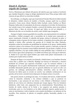David A. Durham Aníbal El
orgullo de Cartago
Envió a Monómaco por delante del grueso del ejército para que asolara el territorio
que rodeaba Neapolis y luego se dirigió rápidamente hacia Nola, porque había oído
rumores de que allí tal vez sería bien recibido.
Sin embargo, a su llegada, supo que el procónsul Claudio Marcelo le había tomado
la delantera. Aníbal conocía de nombre a Claudio, aunque aquél fue su primer
encuentro. Como joven oficial, Marcelo había luchado contra Amílcar en Iberia.
Después, había sido el comandante de diversas campañas en la Galia. Su historial era
tan variado como el de cualquier hombre a merced del destino, pero como soldado
parecía firme y lleno de recursos. Al igual que Fabio, no era un estúpido y, a
diferencia de éste, era un hombre de acción, como Aníbal supo enseguida.
Aunque la legión romana guardaba las murallas, una representación de residentes
favorables a Aníbal consiguió salir a escondidas de la ciudad para expresarle su
apoyo continuado. Grímulo, el cabecilla del grupo, incluso le presentó un plan: si
conseguían atraer al grueso de las tropas romanas, si lograban provocarlas para que
salieran a luchar, ellos cerrarían las puertas de la ciudad tras ellas. Entonces,
atrapados contra las murallas sin posibilidad de retirada ni de apoyo, Aníbal podría
masacrar a placer a los romanos. Era un plan sencillo, rastrero y malvado, un tipo de
estratagema que los romanos nunca habían dominado. De pie junto a Aníbal, con las
espaldas estrechas y los ojos ocultos debajo de unas pobladas cejas, a Grímulo se le
hizo la boca agua ante la propuesta y el cambio de fortuna que creía que le ofrecería.
A Aníbal no le cayó bien aquel hombre que sentía tanto placer traicionando a su
ciudad, pero el plan tenía su mérito.
Después de llegar a un acuerdo con Grímulo, Aníbal formó a sus hombres durante
varios días y plantó cara a Marcelo. Replegó sus fuerzas en formación y anunció
mediante las cornetas que esperaría encantado a que los romanos salieran y se
desplegaran. Era un gesto absolutamente tradicional, una tentación que a menudo
resultaba demasiado grande para que un general ambicioso no cayera en ella. Las
puertas, sin embargo, permanecieron calladas, inmóviles, como un niño que
frunciera los labios para no revelar un secreto. Los soldados continuaron en sus
puestos de las torres, mirando hacia abajo pero sin dejarse atraer a la acción.
Este punto muerto se prolongó dos días. A la mañana del tercero, Aníbal decidió
variar la situación, estimular a los remisos soldados a que se pusieran en
movimiento, a que actuaran de una forma u otra. Ordenó a Monómaco avanzar
detrás de una fuerza de cobertura formada por tropas ligeras. Para los honderos
baleáricos, sobre todo, esta asignación fue un entretenimiento. Desenrollaron las
hondas de medio alcance de la frente y las cargaron con piedras pesadas e
incómodas, pero si a los honderos se les daba suficiente espacio, podían poner el
arma en movimiento y todo el ejército vería cuándo derribaban a un defensor de las
murallas. Para entonces, el ejército al completo gritaba, bromeaba, jaleaba o se
jactaba.
343
 