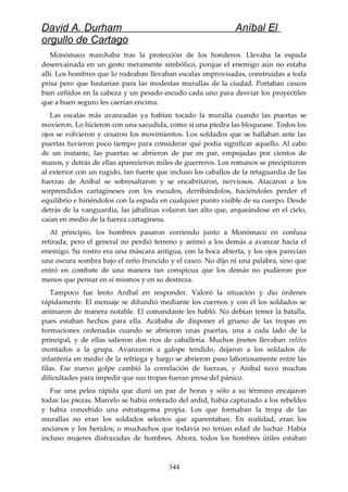 David A. Durham Aníbal El
orgullo de Cartago
Monómaco marchaba tras la protección de los honderos. Llevaba la espada
desenvainada en un gesto meramente simbólico, porque el enemigo aún no estaba
allí. Los hombres que lo rodeaban llevaban escalas improvisadas, construidas a toda
prisa pero que bastarían para las modestas murallas de la ciudad. Portaban cascos
bien ceñidos en la cabeza y un pesado escudo cada uno para desviar los proyectiles
que a buen seguro les caerían encima.
Las escalas más avanzadas ya habían tocado la muralla cuando las puertas se
movieron. Lo hicieron con una sacudida, como si una piedra las bloquease. Todos los
ojos se volvieron y cesaron los movimientos. Los soldados que se hallaban ante las
puertas tuvieron poco tiempo para considerar qué podía significar aquello. Al cabo
de un instante, las puertas se abrieron de par en par, empujadas por cientos de
manos, y detrás de ellas aparecieron miles de guerreros. Los romanos se precipitaron
al exterior con un rugido, tan fuerte que incluso los caballos de la retaguardia de las
fuerzas de Aníbal se sobresaltaron y se encabritaron, nerviosos. Atacaron a los
sorprendidos cartagineses con los escudos, derribándolos, haciéndoles perder el
equilibrio e hiriéndolos con la espada en cualquier punto visible de su cuerpo. Desde
detrás de la vanguardia, las jabalinas volaron tan alto que, arqueándose en el cielo,
caían en medio de la fuerza cartaginesa.
Al principio, los hombres pasaron corriendo junto a Monómaco en confusa
retirada, pero el general no perdió terreno y animó a los demás a avanzar hacia el
enemigo. Su rostro era una máscara antigua, con la boca abierta, y los ojos parecían
una oscura sombra bajo el ceño fruncido y el casco. No dijo ni una palabra, sino que
entró en combate de una manera tan conspicua que los demás no pudieron por
menos que pensar en sí mismos y en su destreza.
Tampoco fue lento Aníbal en responder. Valoró la situación y dio órdenes
rápidamente. El mensaje se difundió mediante los cuernos y con él los soldados se
animaron de manera notable. El comandante les habló. No debían temer la batalla,
pues estaban hechos para ella. Acababa de disponer el grueso de las tropas en
formaciones ordenadas cuando se abrieron unas puertas, una a cada lado de la
principal, y de ellas salieron dos ríos de caballería. Muchos jinetes llevaban velites
montados a la grupa. Avanzaron a galope tendido, dejaron a los soldados de
infantería en medio de la refriega y luego se abrieron paso laboriosamente entre las
filas. Ese nuevo golpe cambió la correlación de fuerzas, y Aníbal tuvo muchas
dificultades para impedir que sus tropas fueran presa del pánico.
Fue una pelea rápida que duró un par de horas y sólo a su término encajaron
todas las piezas. Marcelo se había enterado del ardid, había capturado a los rebeldes
y había concebido una estratagema propia. Los que formaban la tropa de las
murallas no eran los soldados selectos que aparentaban. En realidad, eran los
ancianos y los heridos, o muchachos que todavía no tenían edad de luchar. Había
incluso mujeres disfrazadas de hombres. Ahora, todos los hombres útiles estaban
344
 