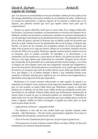 David A. Durham Aníbal El
orgullo de Cartago
gris. Los insectos se arremolinaban en las proximidades. Debían de tener plata en las
alas porque destellaban como polvo metálico en un torbellino de nubes. Aníbal envió
un cuerpo de exploradores a capturar algunos de los insectos y ordenó que se los
trajeran, una petición extraña que tuvo que repetir varias veces para que lo
comprendieran.
Aunque no quería admitirlo, sintió que se cernía sobre él su antigua melancolía.
Los brazos y las piernas le pesaban, sus pensamientos se movían más despacio de lo
habitual y tendían con frecuencia a rememorar, anclados en cuestiones del pasado en
vez de participar activamente en la planificación del futuro. Al contemplar las tierras
de su exilio de guerra, advirtió lo borrosos que se habían vuelto los recuerdos que
tenía de su país. Intentó invocar las plantaciones del sur de Cartago, el desierto que
llevaba a la tierra de los númidas, los escarpados montes de la tierra gétula, que
había visto al pasar en el viaje que hiciera a Iberia en su juventud, mientras recorría
el norte de África con su padre. Sintió que aquellas escenas todavía estaban vivas en
su memoria, pero le costaba evocarlas. Se formaban y se desvanecían, y se
confundían con las anchurosas y secas tierras de Iberia y los pastos de altura de los
Pirineos y los lagos alpinos que tachonaban las montañas. Ninguna de las escenas
que recuperaba de la penumbra de su memoria persistía mucho tiempo, y era como
si ninguno de esos paisajes fuera real sino imaginado, formado por fragmentos y
trozos de otras tierras. De pronto pensó en sus hermanos, en lo mucho que los echaba
de menos y en las ganas que tenía de recibir noticias suyas. Sabía que Hanón estaba
vivo, que Magón y él se habían dirigido a Iberia y que Asdrúbal luchaba para
mantener el dominio del país pero, aparte de eso, sus noticias eran fragmentarias y
planteaban más preguntas de las que respondían.
Monómaco se le acercó mientras reflexionaba en todo aquello. Se apostó a su
izquierda, en el espacio vacío creado por el ojo ciego del comandante. Aníbal recordó
que, en una ocasión, su padre había dicho que Monómaco, cuando se alistó por
primera vez al ejército, era un lobo voraz. Había tenido que moldearlo mucho para
convertirlo en un soldado. Primero había tenido que domesticarlo, domesticarlo al
menos hasta el punto de que su ferocidad pudiera ser controlada. Y Mahárbal le
había dicho una vez que Monómaco proclamaba que nunca dejaba pasar un día sin
matar a alguien. Aníbal no había investigado si aquello era cierto, pero no tenía
motivos para dudar de ello.
—¿Qué piensas, entonces? —preguntó Aníbal.
—No debemos ir más allá de esta ciudad hasta que nuestras espadas estén
saciadas —dijo Monómaco—. De otro modo, pareceríamos estúpidos. Si yo fuera el
comandante de este ejército, arrasaría esta ciudad.
—Pero no lo eres. Contéstame por lo que eres, no por lo que te gustaría ser.
—Como guerrero, te daría el mismo consejo. Ofrece sus hijos a Moloc. El dios está
hambriento y no lo hemos honrado bastante.
346
 