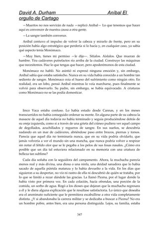 David A. Durham Aníbal El
orgullo de Cartago
—Muertos no nos servirán de nada —replicó Aníbal— Lo que tenemos que hacer
aquí es convencer de nuestra causa a otra gente.
—La sangre también convence.
Aníbal contuvo el impulso de volver la cabeza y mirarlo de frente, pero en su
posición había algo estratégico que perdería si lo hacía y, en cualquier caso, ya sabía
qué aspecto tenía Monómaco.
—Muy bien, tienes mi permiso —le dijo—. Sítialos. Aíslalos. Que mueran de
hambre. Tira cadáveres putrefactos río arriba de la ciudad. Construye las máquinas
que necesitemos. Haz lo que tengas que hacer, pero apoderémonos de esta ciudad.
Monómaco no habló. No asintió ni expresó ninguna emoción y, sin embargo,
Aníbal sabía que estaba satisfecho. Nunca en su vida había conocido a un hombre tan
sediento de sangre. Monómaco roía el hueso del sufrimiento como ningún otro. En
realidad, era un lobo, pensó Aníbal mientras lo veía marcharse, pues finalmente se
volvió para observarlo. Su padre, sin embargo, se había equivocado. A criaturas
como Monómaco no se las podía domesticar.
Imco Vaca estaba confuso. Lo había estado desde Cannas, y en los meses
transcurridos no había conseguido ordenar su mente. En alguna parte de su cabeza la
masacre de aquel día todavía no había terminado y seguía produciéndose detrás de
su oreja izquierda, como si a través de una grieta del cráneo pudiera ver aquel campo
de degollados, acuchillados y regueros de sangre. En sus sueños, se descubría
nadando en un mar de cadáveres, abriéndose paso entre brazos, piernas y torsos.
Parecía que aquel día no terminaría nunca, que en su vida podría olvidarlo, que
jamás volvería a ver el mundo sin una mancha, que nunca podría volver a respirar
sin notar el fétido olor que se le pegaba a los pelos de sus fosas nasales. ¿Cómo era
posible que un día tal estuviera relacionado en su memoria con una criatura de
belleza tan sublime?
Cada día soñaba con la seguidora del campamento. Ahora, la muchacha parecía
menos real y más divina, una diosa o una ninfa, una deidad sanadora que lo había
sacado de aquella pútrida matanza y lo había devuelto a la vida. En los días que
siguieron a su despertar, no vio ni rastro de ella ni descubrió de quién se trataba, por
lo que se limitó a rezar dándole las gracias. La llamó Picena, por el lugar donde la
había visto por primera vez. En cada colación, hacía ofrendas, una porción de la
comida, un sorbo de agua. Rogó a los dioses que dejaran que la muchacha regresara
a él y le diera alguna explicación que le resultase satisfactoria. Lo único que deseaba
era el anonimato suficiente que le permitiera escabullirse a otra vida completamente
distinta. ¿Y si abandonaba la carrera militar y se dedicaba a buscar a Picena? No era
un hombre pobre, antes bien, era una persona distinguida. Lejos, su familia, estaba
347
 