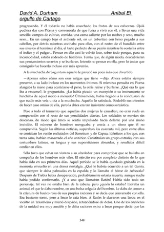 David A. Durham Aníbal El
orgullo de Cartago
progresando. Y él todavía no había cosechado los frutos de sus esfuerzos. Ojalá
pudiera dar con Picena y convencerla de que fuera a vivir con él, a llevar una vida
sencilla: campos de cultivo, comida, una cama caliente por las noches y sexo, mucho
sexo... En un campo bajo el ardiente sol, en un cobertizo con heno pegado a sus
cabellos, por detrás mientras cocinaba para ellos, con el rostro de él hundido entre
sus muslos al terminar el día, el tacto perfecto de su pezón mientras lo sostenía entre
el índice y el pulgar... Pensar en ello casi lo volvió loco, sobre todo porque, para su
incomodidad, estaba rodeado de hombres. Temía que, de algún modo, descubrieran
sus pensamientos secretos y se burlaran. Intentó no pensar en ella, pero lo único que
consiguió fue hacerlo incluso con más apremio.
A la muchacha de Saguntum aquello le pareció un poco más que divertido.
—Apenas sabes cómo son esas nalgas que tiene —dijo. Ahora estaba siempre
presente, a su lado incluso en los momentos íntimos. Si mientras pensaba en Picena
alargaba la mano para acariciarse el pene, la oiría reírse y burlarse. ¿Qué era lo que
iba a rascarse?, le preguntaba. ¿Lo había picado un escorpión o su instrumento se
hinchaba de aquel modo a menudo? Últimamente, había llegado a la conclusión de
que nadie más veía u oía a la muchacha. Aquello lo satisfacía. Redobló sus intentos
de hacer caso omiso de ella, pero la chica era tan insistente como sarcástica.
Pese a todo el tormento que aquellas dos mujeres le causaban, no eran nada en
comparación con el resto de sus penalidades diarias. Los soldados se movían sin
descanso, de modo que Imco se sentía impulsado hacia delante por una mano
invisible. El número de hombres menguaba y crecía a un ritmo que él no
comprendía. Según las últimas noticias, superaban los cuarenta mil, pero entre ellos
se contaban los recién reclutados del Samnium y de Capua, idénticos a los que, con
tanta saña, habían masacrado el año anterior. Constituían un grupo extraño, con sus
costumbres latinas, su lengua y sus supersticiones absurdas, y resultaba difícil
confiar en ellos.
Sólo tuvo que echar un vistazo a su alrededor para comprobar que se hallaba en
compañía de los hombres más viles. El ejército era por completo distinto de lo que
había sido en sus primeros días. Aquel período se le había quedado grabado en la
memoria envuelto en una densa nostalgia. ¿Qué le habría ocurrido a un tal Ganto,
que siempre le daba palmadas en la espalda y lo llamaba el héroe de Arbocala?
Después de Trebia había desaparecido, probablemente estaría muerto, aunque nadie
había podido confirmarlo. ¿Y a uno que llamaban Ratón? Había sido todo un
personaje; tal vez no estaba bien de la cabeza, pero ¿quién lo estaba? Llevaba un
animal, el que le daba nombre, en una bolsa colgada del hombro. Le daba de comer a
la criatura de hocico rosa de sus propias raciones y se decía que conversaba con ella.
Era bastante tonto, pero a Imco le caía bien. A Ratón le clavaron una lanza en el
vientre en Trasimeno y murió despacio, retorciéndose de dolor. Uno de los cocineros
de la unidad era muy amable y le daba raciones extra a Imco porque decía que las
348
 
