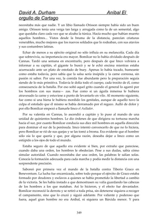 David A. Durham Aníbal El
orgullo de Cartago
necesitaba más que nadie. Y un libio llamado Orisson siempre había sido un buen
amigo. Orisson tenía una verga tan larga y arrugada como la de un semental, algo
que quedaba claro cada vez que se alzaba la túnica. Hacía mucho que habían muerto
aquellos hombres... Vistos desde la bruma de la distancia, parecían criaturas
venerables, mucho mejores que los nuevos soldados que lo rodeaban, con sus atavíos
y sus costumbres latinas.
Echar de menos a su ejército original no sólo influía en su melancolía. Cada día
que sobrevivía, su importancia era mayor. Bomílcar no lo había olvidado después de
Cannas. Tardó una semana en encontrarlo, pero después de que Imco volviera a
informar a su capitán, el gigante lo buscó y se le echó encima mientras estaba
acurrucado ante un plato de estofado de buey. Apenas lo había tocado, humeante
como estaba todavía, pero sabía que la salsa sería insípida y la carne correosa, sin
pasión ni sabor. Por una vez, la comida fue abundante pero la preparación seguía
siendo de lo más primitiva. Todavía le dolía todo el cuerpo, cada trocito de él, como
consecuencia de la batalla. Por eso soltó aquel grito cuando el general lo agarró por
los hombros con sus mana— zas. Fue como si un águila inmensa le hubiera
atravesado la carne y estuviese a punto de levantarlo en vilo. Al momento siguiente,
fue como si una hiena le hubiera mordido los genitales, aunque de aquello tuvo la
culpa el estofado que él mismo se había derramado por el regazo. Aulló de dolor y
por ello Bomílcar empezó a llamarle Imco el Aullador.
Por su valentía en Cannas, lo ascendió a capitán y lo puso al mando de una
unidad de quinientos hombres. Le dio órdenes de que dirigiera su tortuosa marcha
hacia el sur, por cuanto Bomílcar conducía sus diez mil hombres en aquella dirección
para dominar el sur de la península. Imco intentó convencerlo de que no lo hiciera,
pero Bomílcar se rió de sus quejas y se las tomó a broma. Era evidente que el hombre
sólo oía lo que quería y que, por alguna razón, deseaba dejar a Imco como un
estúpido a los ojos de todo el mundo.
Estaba seguro de que aquello era evidente si bien, por extraño que pareciese,
cuando daba una orden, los hombres le obedecían. Pese a sus dudas, sabía cómo
simular autoridad. Cuando necesitaba dar una orden, las palabras le salían solas.
Conocía la formación adecuada para cada marcha y podía medir la distancia con una
sorprendente precisión.
Saboreó por primera vez el mando de la batalla contra Tiberio Graco en
Beneventum. La lucha fue encarnizada, sobre todo porque el ejército de Graco estaba
formado por deudores y esclavos a quienes se había prometido la libertad a cambio
de la victoria. Se les había instado a que demostrasen su valía guardando las cabezas
de los hombres a los que mataban. Así lo hicieron, y el efecto fue devastador.
Bomílcar reconoció la derrota y se retiró a toda prisa, sin detenerse siquiera a recoger
el campamento, sino que lo cruzó y siguió adelante. Por valiente y poderoso que
fuera, aquel gran hombre no era Aníbal, ni siquiera un Bárcida menor. Y para
349
 
