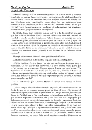 David A. Durham Aníbal El
orgullo de Cartago
—Evocad conmigo por un momento la grandeza de nuestra nación y nuestros
grandes logros aquí, en Iberia —proclamó—. Los que fuimos derrotados mediante la
traición hemos labrado en esta tierra uno de los mayores imperios del mundo. Los
que deberíamos estar empobrecidos somos ricos. Los que deberíamos estar
derrotados sólo conocemos victoria tras victoria. Tenemos mucho de lo que
enorgullecemos. Hagámoslo, pues, en nombre de mi padre, Amílcar, y de mi cuñado,
Asdrúbal el Bello, ya que ellos lo han hecho posible.
Su obra ha tenido buen comienzo, sí, pero todavía se ha de completar. Una vez
que Baal se los ha llevado de nuestro lado, nos corresponde a nosotros convertir en
realidad el mundo que ellos imaginaron. Todavía tenemos un enemigo; uno solo,
pero como no podría haber otro. Ya sabéis a quién me refiero. No a los griegos, con
los que tantas veces combatimos en el pasado, ni a esos celtas aún desafiantes del
norte de estas mismas tierras. Ni siquiera los saguntinos, sobre quienes requeriré
vuestra atención dentro de un momento. Hablo ahora de ese cubil de piratas y
ladrones que llamamos Roma. ¿Necesito hacer recuento de sus crímenes contra
nosotros?
El grupo murmuró que conocían mejor que bien tales crímenes.
Aníbal los mencionó de todos modos, despacio, silabeando cada palabra.
—Sicilia. Sardinia. Corsica. Todas nos han sido arrebatadas. Riquezas, sangre,
posesiones... De todo ello nos han desposeído. Y el coste enorme de una guerra que
no iniciamos y que nos veremos obligados a pagar durante muchísimos años. Y la
destrucción de nuestra flota. Un pueblo que era, ante todo, marinero y ahora se ve
reducido a un puñado de embarcaciones y condenado a caminar en lugar de ceñir el
viento. Son demasiadas pérdidas para que un pueblo orgulloso las tolere. Y nosotros
tenemos orgullo, ¿verdad?
Todos confirmaron que lo tenían. Monómaco emitió entre dientes un ronco
gruñido.
—Ahora, amigos míos, el hocico del lobo ha empezado a husmear incluso aquí, en
Iberia. De nuevo, los romanos están a punto de faltar al honor. No respetan el
derecho, sino que sólo aguardan la oportunidad. En Cartago hay unos, que se hacen
llamar los Partidarios de la Paz, que desearían evitar cualquier conflicto con Roma y
que estarían dispuestos a inclinarse una y otra vez ante ella. Propugnan que
deberíamos reconocer su superioridad, aceptar su dominio y aprovechar los tratos
comerciales que pudiéramos desarrollar, como mendigos callejeros que trapichearan
en una esquina para sobrevivir. Pero ¿qué saben esos pacifistas de las cosas que
hemos creado aquí? Sólo que la riqueza fluye de nosotros a ellos, y es así como debe
ser. Poco más necesitan saber porque somos nosotros aquí, en esta ciudadela, quienes
determinamos el futuro de nuestra nación. No os confundáis: nosotros somos
Cartago, su corazón y su brazo. Cada uno de nosotros engrandece Cartago con su
35
 