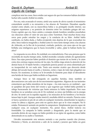 David A. Durham Aníbal El
orgullo de Cartago
complicar más las cosas, Imco estaba casi seguro de que los romanos habían decidido
luchar sólo cuando Aníbal no estaba.
Por eso, más avanzado el verano, sintió una suerte de alivio cuando el mismísimo
comandante acudió a su encuentro a las afueras de Tarentum. Deseaban aquella
ciudad como aliado, con su maravillosa bahía y su protegido muelle interior, sus
orígenes espartanos y su posición de dominio entre las ciudades griegas del sur.
Como capitán que era, Imco asistía a consejos donde hombres notables escuchaban
sus discursos sobre el valor de una joya como Tarentum. Pasó muchas horas muy
cerca para poder estudiar los rasgos y la conducta de su líder. Aníbal había
cambiado, no había duda, y había envejecido más deprisa de lo que avanzaban los
años. Imco todavía imaginaba a Aníbal como lo viera tanto tiempo atrás a las afueras
de Arbocala, en la flor de la juventud, confiado, perfecto, con unos ojos en los que
brillaba una inteligencia que lo hacía invencible y sabio. ¿Qué le habían hecho los
años?
La respuesta no era obvia. En realidad, era contradictoria. Para una persona que lo
recordaba de mucho tiempo atrás, Aníbal mostraba variadas señales de agotamiento
físico. Sus cejas parecían haber perdido el dominio que tenían de su frente y le caían
como dos cornisas negras encima de los ojos. Su órbita ciega atraía la atención de los
demás hacia él. El tejido herido y empañado parecía poseer un ansia alimentada por
su incapacidad de ver nada más. Tenía una enorme cicatriz que discurría desde
debajo del escudo hasta el cuello, y lesiones, cortes y tajos de todo tipo plagaban sus
brazos. En ocasiones, la túnica se le levantaba lo bastante para dejar al descubierto
una herida de lanza que había recibido en Saguntum.
Aunque Imco se fijó enseguida en aquellas heridas, éstas también se
desvanecieron con cada uno de los movimientos siguientes. Algunos de sus tenientes
comentaron que había miembros de las tropas —los más nuevos, en realidad— que
se quejaban del paso lento del verano y que sugerían que Aníbal había perdido la
ráfaga huracanada de victorias que hasta entonces lo había impulsado. Pero esos
hombres no se sentaban cerca de él. En realidad, su único ojo brillaba con la energía
de dos. Se sentó con la espalda erguida y los músculos de los hombros y los brazos
tensos bajo la piel. Aunque estaba inmóvil, resultaba difícil no mirarlo. Parecía como
si fuera a ponerse en pie de un salto en cualquier momento, desenfundar la espada y
cortar la cabeza a alguien, pero esto no quería decir que se le viese enojado. No lo
estaba. Permaneció sentado sin perder la compostura. Simplemente parecía capaz de
cualquier cosa, en cualquier momento. No, pensó Imco, Aníbal todavía era
formidable. La campaña lo había azotado y desgastado, pero la mente que se
escondía detrás de sus rasgos no había perdido ni un ápice de agudeza, como había
demostrado en su asalto a Tarentum.
Llevaba escasamente una semana sentado a sus puertas cuando dos jóvenes,
Filomeno y Nicón, se atrevieron a salir de la ciudad y juraron que había un gran
350
 