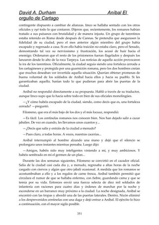 David A. Durham Aníbal El
orgullo de Cartago
contingente dispuesto a cambiar de alianzas. Imco se hallaba sentado con los otros
oficiales y oyó todo lo que contaron. Dijeron que, recientemente, los romanos habían
tratado a sus paisanos con brutalidad y de manera injusta. Un grupo de tarentinos
estaba retenido en Roma desde después de Cannas. Se pretendía que asegurasen la
fidelidad de su ciudad, pero el mes anterior algún miembro del grupo había
escapado y regresado a casa. Si en ello había traición no estaba claro, pero el Senado,
demostrando tal vez su nerviosismo y frustración, los acusó de huir hacia el
enemigo. Ordenaron que el resto de los prisioneros fueran flagelados y después los
lanzaron desde lo alto de la roca Tarpeya. Las noticias de aquella acción provocaron
la ira de los tarentinos. Oficialmente, la ciudad seguía siendo una fortaleza cerrada a
los cartagineses y protegida por una guarnición romana, pero los dos hombres creían
que muchos deseaban ver invertida aquella situación. Querían obtener promesas de
buena voluntad de los soldados de Aníbal hacia ellos y hacia su pueblo. Si les
garantizaban aquello, harían todo lo que pudieran para abrir las puertas de la
ciudad.
Aníbal no respondió directamente a su propuesta. Habló a través de su traductor,
aunque Imco supo que lo hacía sobre todo en bien de sus oficiales monolingües.
—¿Y cómo habéis escapado de la ciudad, siendo, como decís que es, una fortaleza
cerrada? —preguntó.
Filomeno, que era el más bajo de los dos y el más locuaz, respondió:
—Es fácil. Los centinelas romanos nos conocen bien. Nos han dejado salir a cazar
jabalíes. De vez en cuando, les llevamos unos cuantos y...
—¿Decís que salís y entráis de la ciudad a menudo?
—Pues claro, a todas horas. A veces, nuestras cacerías...
Aníbal interrumpió al hombre alzando una mano y dejó que el silencio se
prolongara unos instantes mientras pensaba. Luego dijo:
—Amigos, habéis sido muy inteligentes viniendo a mí, y muy ambiciosos. Y
habéis sembrado en mí el germen de un plan...
Durante las dos semanas siguientes, Filomeno se convirtió en el cazador oficial.
Salía de la ciudad casi cada día y, a menudo, regresaba a altas horas de la noche
cargado con ciervos y algún que otro jabalí ocasional. A medida que los romanos se
acostumbraban a ello y a los regalos de carne fresca, Aníbal también permitió que
circulara el rumor de que se hallaba enfermo, con fiebre, guardando cama y que se
temía por su vida. Entonces envió una fuerza selecta de diez mil soldados de
infantería con raciones para cuatro días y órdenes de marchar por la noche y
esconderse en un barranco muy próximo a la ciudad. La noche designada, Aníbal se
encontró con las tropas y abordó una de las puertas laterales. Dentro, Nicón eliminó
a los desprevenidos centinelas con una daga y dejó entrar a Aníbal. El ejército lo hizo
a continuación, con el mayor sigilo posible.
351
 