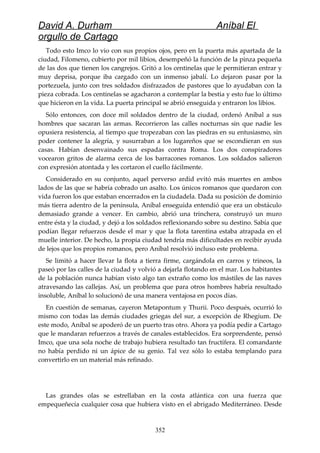 David A. Durham Aníbal El
orgullo de Cartago
Todo esto Imco lo vio con sus propios ojos, pero en la puerta más apartada de la
ciudad, Filomeno, cubierto por mil libios, desempeñó la función de la pinza pequeña
de las dos que tienen los cangrejos. Gritó a los centinelas que le permitieran entrar y
muy deprisa, porque iba cargado con un inmenso jabalí. Lo dejaron pasar por la
portezuela, junto con tres soldados disfrazados de pastores que lo ayudaban con la
pieza cobrada. Los centinelas se agacharon a contemplar la bestia y esto fue lo último
que hicieron en la vida. La puerta principal se abrió enseguida y entraron los libios.
Sólo entonces, con doce mil soldados dentro de la ciudad, ordenó Aníbal a sus
hombres que sacaran las armas. Recorrieron las calles nocturnas sin que nadie les
opusiera resistencia, al tiempo que tropezaban con las piedras en su entusiasmo, sin
poder contener la alegría, y susurraban a los lugareños que se escondieran en sus
casas. Habían desenvainado sus espadas contra Roma. Los dos conspiradores
vocearon gritos de alarma cerca de los barracones romanos. Los soldados salieron
con expresión atontada y les cortaron el cuello fácilmente.
Considerado en su conjunto, aquel perverso ardid evitó más muertes en ambos
lados de las que se habría cobrado un asalto. Los únicos romanos que quedaron con
vida fueron los que estaban encerrados en la ciudadela. Dada su posición de dominio
más tierra adentro de la península, Aníbal enseguida entendió que era un obstáculo
demasiado grande a vencer. En cambio, abrió una trinchera, construyó un muro
entre ésta y la ciudad, y dejó a los soldados reflexionando sobre su destino. Sabía que
podían llegar refuerzos desde el mar y que la flota tarentina estaba atrapada en el
muelle interior. De hecho, la propia ciudad tendría más dificultades en recibir ayuda
de lejos que los propios romanos, pero Aníbal resolvió incluso este problema.
Se limitó a hacer llevar la flota a tierra firme, cargándola en carros y trineos, la
paseó por las calles de la ciudad y volvió a dejarla flotando en el mar. Los habitantes
de la población nunca habían visto algo tan extraño como los mástiles de las naves
atravesando las callejas. Así, un problema que para otros hombres habría resultado
insoluble, Aníbal lo solucionó de una manera ventajosa en pocos días.
En cuestión de semanas, cayeron Metapontum y Thurii. Poco después, ocurrió lo
mismo con todas las demás ciudades griegas del sur, a excepción de Rhegium. De
este modo, Aníbal se apoderó de un puerto tras otro. Ahora ya podía pedir a Cartago
que le mandaran refuerzos a través de canales establecidos. Era sorprendente, pensó
Imco, que una sola noche de trabajo hubiera resultado tan fructífera. El comandante
no había perdido ni un ápice de su genio. Tal vez sólo lo estaba templando para
convertirlo en un material más refinado.
Las grandes olas se estrellaban en la costa atlántica con una fuerza que
empequeñecía cualquier cosa que hubiera visto en el abrigado Mediterráneo. 