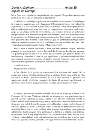 David A. Durham Aníbal El
orgullo de Cartago
labor. Cada uno es dueño de una porción de este imperio. Y lo que hemos construido
hasta ahora no es sino los cimientos de algo mayor.
«Hablaré con claridad para que todos me entendáis perfectamente. Cuando llegue
la primavera, marcharemos sobre Saguntum. O los romanos vienen en ayuda de los
saguntinos, o la ciudad caerá. Y, si lo hace, los romanos sabrán lo que pensamos de
ellos y tendrán que responder. Así pues, en cualquier caso, Saguntum es el primer
golpe de un ataque contra la propia Roma. Los romanos tardarán en entenderlo
completamente. Mis fuentes dicen que en este momento están más preocupados por
lo que acontece en Iliria que por nuestros movimientos. Reaccionarán como tortugas,
más que como lobos. Cuando se den cuenta de que sus verdaderos enemigos somos
nosotros, ya estaremos en su territorio con las espadas en sus cuellos. Así pues... Este
verano, Saguntum; el siguiente, Roma. ¿Alguien se opone?
Sólo lo hizo el viento, que batió la torre con tres potentes ráfagas. Asdrúbal
esperaba oír algo semejante, pero la llaneza de la declaración lo pilló por sorpresa.
Las palabras parecían aflorar a los labios de su hermano con pasmosa facilidad y
sonaban muy razonables, a pesar de que significaban la primera mención oficial de
una empresa ingente. Se preguntó si alguien pondría objeciones, pero sólo hubo
silencio entre los generales y consejeros, hasta que Monómaco dijo:
—Nadie se opone.
Aníbal asintió y continuó:
—Este objetivo debe quedar en privado entre los miembros del consejo. No es
preciso que el resto conozca mis intenciones, y tampoco deben tener noticia de ellas
los espías de Roma, pero con vosotros no voy a tener secretos. El próximo año
seguiremos siendo el ejército cartaginés de Iberia. El siguiente, nos llamarán el
ejército de Italia. Vamos, pongamos manos a la obra. Queda mucho por hacer.
El númida invirtió sus últimas monedas de plata en el pasaje a Iberia, a las
Columnas de Hércules. Viajaba en solitario, sin alinearse con ninguna ciudad, rey ni
general. Aunque caballero de cuna, viajaba a pie. Llevaba totalmente rapada la
cabeza, del color del ébano aceitado, y vestía con sencillez: una túnica del color de la
tierra, con una piel de leopardo cruzada sobre el hombro y atada en el pecho que le
servía de prenda, de manta y de lecho, todo a la vez. En los brazos llevaba tatuadas
unas finas líneas que no eran palabras, sino símbolos ininteligibles para quien no
sabía leerlos. Tenía una gran nariz ganchuda, y la barba se le pegaba a la mandíbula
en pequeños rizos. Sus ojos seguían siendo tan claros como en su niñez aunque, a sus
veintinueve años, habían visto suficientes cosas para considerar que la mayor parte
de su vida quedaba ya atrás, convertida en vagos recuerdos. Su nombre era Tusselo.
36
 