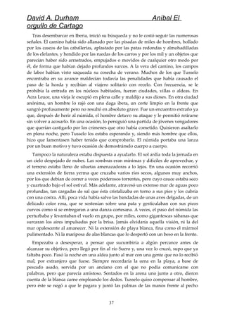 David A. Durham Aníbal El
orgullo de Cartago
Tras desembarcar en Iberia, inició su búsqueda y no le costó seguir las numerosas
señales. El camino había sido allanado por las pisadas de miles de hombres, hollado
por los cascos de las caballerías, aplastado por las patas redondas y almohadilladas
de los elefantes, y hendido por las ruedas de los carros y por los mil y un objetos que
parecían haber sido arrastrados, empujados o movidos de cualquier otro modo por
él, de forma que habían dejado profundos surcos. A la vera del camino, los campos
de labor habían visto saqueada su cosecha de verano. Muchos de los que Tusselo
encontraba en su avance maldecían todavía las penalidades que había causado el
paso de la horda y recibían al viajero solitario con recelo. Con frecuencia, se le
prohibía la entrada en los núcleos habitados, fueran ciudades, villas o aldeas. En
Acra Leuce, una vieja le escupió en plena calle y maldijo a sus dioses. En otra ciudad
anónima, un hombre lo rajó con una daga ibera, un corte limpio en la frente que
sangró profusamente pero no resultó en absoluto grave. Fue un encuentro extraño ya
que, después de herir al númida, el hombre detuvo su ataque y le permitió retirarse
sin volver a acosarlo. En una ocasión, lo persiguió una partida de jóvenes vengadores
que querían castigarlo por los crímenes que otro había cometido. Quisieron asaltarlo
en plena noche, pero Tusselo los estaba esperando y, siendo más hombre que ellos,
hizo que lamentasen haber tenido que comprobarlo. El númida portaba una lanza
por un buen motivo y tuvo ocasión de demostrárselo cuerpo a cuerpo.
Tampoco la naturaleza estaba dispuesta a ayudarlo. El sol ardía toda la jornada en
un cielo despejado de nubes. Las sombras eran mínimas y difíciles de aprovechar, y
el terreno estaba lleno de siluetas amenazadoras a lo lejos. En una ocasión recorrió
una extensión de tierra yerma que cruzaba varios ríos secos, algunos muy anchos,
por los que debían de correr a veces poderosos torrentes, pero cuyo cauce estaba seco
y cuarteado bajo el sol estival. Más adelante, atravesó un extenso mar de aguas poco
profundas, tan cargadas de sal que ésta cristalizaba en torno a sus pies y los cubría
con una costra. Allí, poca vida había salvo las bandadas de unas aves delgadas, de un
delicado color rosa, que se sostenían sobre una pata y gesticulaban con sus picos
curvos como si se entregaran a una danza cortesana. A veces, el paso del númida las
perturbaba y levantaban el vuelo en grupo, por miles, como gigantescas sábanas que
surcaran los aires impulsadas por la brisa. Jamás olvidaría aquella visión, ni la del
mar opalescente al amanecer. Ni la extensión de playa blanca, fina como el mármol
pulimentado. Ni la mariposa de alas blancas que lo despertó con un beso en la frente.
Empezaba a desesperar, a pensar que sucumbiría a algún percance antes de
alcanzar su objetivo, pero llegó por fin al río Suero y, una vez lo cruzó, supo que ya
faltaba poco. Pasó la noche en una aldea junto al mar con una gente que no lo recibió
mal, por extranjero que fuese. Siempre recordaría la cena en la playa, a base de
pescado asado, servida por un anciano con el que no podía comunicarse con
palabras, pero que parecía amistoso. Sentados en la arena uno junto a otro, dieron
cuenta de la blanca carne empleando los dedos. Tusselo quiso compensar al hombre,
pero éste se negó a que le pagara y juntó las palmas de las manos frente al pecho
37
 