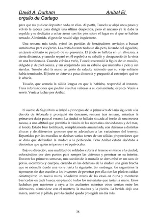 David A. Durham Aníbal El
orgullo de Cartago
para que no pudiese depositar nada en ellas. Al partir, Tusselo se alejó unos pasos y
volvió la cabeza para dirigir una última despedida, pero el anciano ya le daba la
espalda y se dedicaba a echar arena con los pies sobre el lugar en el que se habían
sentado. Al númida, el gesto le resultó algo inquietante.
Una semana más tarde, avistó las partidas de forrajeadores enviados a buscar
suministros para el ejército. Las evitó durante todo un día pero, la tarde del siguiente,
un jinete solitario se percató de su presencia. El jinete se hallaba en un altozano, a
cierta distancia, y cuando reparó en él espoleó a su caballo y desapareció de la vista
en una hondonada. Cuando volvió a verlo, Tusselo reconoció la figura de un masilio,
delgado y de piel oscura, y tan conjuntado con su caballo que montaba a pelo y sin
riendas. Tusselo alzó la mano en gesto de saludo, sabiendo que su viaje solitario
había terminado. El jinete se detuvo a poca distancia y preguntó al extranjero qué se
le ofrecía.
Tusselo, que conocía la cálida lengua en que le hablaba, respondió al instante.
Traía informaciones que podían resultar valiosas a su comandante, explicó. Venía a
servir. Venía a luchar por Aníbal.
El asedio de Saguntum se inició a principios de la primavera del año siguiente a la
derrota de Arbocala y prosiguió sin descanso, semana tras semana, mientras la
primavera daba paso al verano. La ciudad se hallaba situada al borde de una meseta
rocosa, a una altitud que permitía la visión de las montañas circundantes y del mar,
al fondo. Estaba bien fortificada, completamente amurallada, con defensas a distintas
alturas y de diferentes grosores que se adecuaban a las variaciones del terreno.
Repartidas por las murallas se alzaban varias torres de tan sólidas proporciones que
se diría que defendían la ciudad a la perfección. Pero Aníbal estaba decidido a
demostrar que quien así pensara se equivocaba.
Bajo su dirección, una multitud de soldados cubría el terreno en torno a la ciudad,
esforzándose por cien puntos para romper las defensas y penetrar en su interior.
Durante las primeras semanas, una sección de la muralla se derrumbó en un caos de
polvo, escombros y cuerpos, creando en las defensas de la ciudad una gran brecha
que se extendía desde una torre hasta la siguiente. Sin embargo, los saguntinos la
taponaron sin dar ocasión a los invasores de penetrar por ella; con las piedras caídas
construyeron un nuevo muro, añadieron restos de las casas en ruina y montaron
barricadas en cada hueco, empleando todos los materiales que tenían a mano. Unos
luchaban por mantener a raya a los asaltantes mientras otros corrían entre los
defensores, afanándose con el mortero, la madera y la piedra. La herida dejó una
marca, costrosa y pálida, pero la ciudad quedó protegida un día más.
38
 