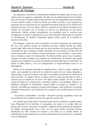 David A. Durham Aníbal El
orgullo de Cartago
Los saguntinos recibieron los términos de rendición de Aníbal cada vez que se los
ofreció, pero se negaron a aceptarlos. Él sabía que la determinación de los sitiados
tenía tres causas: el simple rechazo de la derrota y de las indignidades que acarreaba,
la terca valentía común a todos los iberos que había conocido y, por supuesto, la
esperanza de una salvación que los saguntinos buscaban cada día con la mirada en el
horizonte del mar. Por sus espías, estaba al corriente de que habían escapado de la
ciudad tres enviados con el encargo de renovar las peticiones de que Roma
interviniera. Habría podido interceptarlos con facilidad, pero le convenía que
consiguieran su objetivo y plantearan su caso ante el Senado. Quería que los romanos
se encolerizaran. Si decidían emprender alguna acción contra él, él también la
tomaría contra ellos.
Sin embargo, a pesar de todos sus planes, el asedio amenazaba con eternizarse.
Por eso, una calurosa mañana de mediados de junio, Aníbal decidió que debía
hacerse algo. Sabía como los demás que sus actos rayaban en la locura, pero llegó a la
conclusión de que el letargo se había adueñado de sus hombres. El calor del día
estival amenazaba con cocerlos a todos lentamente, o con volverlos a unos contra
otros, irritados a causa de la frustración. No debía permitir que tal cosa sucediera.
Aunque no podía irrumpir en la muralla sin colaboración, un hombre solo puede
inspirar a una multitud a un punto de grandeza inalcanzable para un individuo. Su
padre lo había hecho y, una vez desaparecido la responsabilidad recaía en su
primogénito.
Montó en su semental preferido de aquellos días y salió al campo, cubierto de
restos, que separaba los muros de la ciudad del grueso de sus tropas, fatigadas y
desanimadas. A gritos, las llamó a la acción. Los hombres levantaron la vista hacia él
entre el polvo y la mugre. Vieron su figura entre la calina que formaba el calor y
creyeron que se trataba de un loco o de algún asunto enojoso. Por fin, se dieron
cuenta de quién era y empezaron a encontrar sentido en sus palabras. Quienes no
hablaban cartaginés lo entendieron cuando habló en griego, en celtibero o en
númida. Los había que tampoco conocían estas lenguas y que recibieron su mensaje
mediante traducciones o por deducción. En cualquier caso, Aníbal empezó de forma
sencilla.
—Levantaos y sed hombres —les dijo—. Sacudíos la pereza, seguidme a través de
las murallas de esta ciudad y lanzaos a la orgía de vuestra vida.
Les recordó que tenían todo lo necesario para tomar la ciudad en aquella misma
hora. Disponían de los hombres, la maquinaria, las armas y la ocasión. Sólo era
preciso que tuvieran valor para conseguirlo. Aquellos astutos glotones de Saguntum
los habían menospreciado una y otra vez. En aquel mismo momento estarían
burlándose de ellos. Incluso las mujeres y los niños de la ciudad debían de
considerarlos rivales patéticos que no eran merecedores de su aprecio, de su amistad,
ni de su obediencia.
39
 