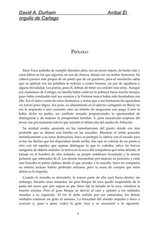 David A. Durham Aníbal El
orgullo de Cartago
PPRÓLOGORÓLOGO
Imco Vaca acababa de cumplir dieciséis años; era un joven enjuto, de barba rala y
unos labios en los que algunos, en son de chanza, decían ver un mohín femenino. Su
cabeza parecía más propia de un poeta que de un guerrero, pero el muchacho sabía
que su aptitud con las palabras se reducía a cuatro bromas, un par de agudezas y
alguna trivialidad. Los poetas, para él, debían de tener un carácter más serio. Aunque
era ciudadano de Cartago, su familia había caído en la pobreza hacía mucho tiempo,
pues había conducido mal sus asuntos y la Fortuna nunca había sido bondadosa con
ella. Era el único varón de cinco hermanos, y temía que a sus hermanas les aguardase
un futuro poco digno. Así pues, su alistamiento en el ejército cartaginés en Iberia no
era la respuesta a una vocación, sino un intento de asegurarse una paga. Como le
había dicho su padre, un conflicto armado proporcionaba la oportunidad de
distinguirse y de mejorar la prosperidad familiar. Y, para mayúscula sorpresa del
joven, fue precisamente esto lo que sucedió el último día del asedio de Arbocala.
Su unidad estaba apostada en las inmediaciones del punto donde era más
probable que se abriera una brecha en las murallas. Mientras el ariete procedía
metódicamente a su tarea destructora, Imco se protegía la cabeza con el escudo para
evitar las flechas que les disparaban desde arriba. Sus ojos se volvían de un punto a
otro con tal rapidez que apenas distinguía lo que lo rodeaba, salvo las breves
imágenes de objetos aislados: la trenza en la nuca del compañero que tenía delante, el
tatuaje en el hombro de otro soldado, su propio antebrazo levantado y la arteria
pulsante que sobresalía de él. Los demás forcejeaban por mejorar su posición, y cada
uno buscaba el punto óptimo desde el que acceder a la muralla. Imco no compartía
su interés; incluso habría preferido retirarse, pero la masa de cuerpos que tenía
detrás se lo impedía.
Cuando la muralla se derrumbó, la mayor parte de ella cayó hacia dentro; sin
embargo, durante unos instantes, un gran bloque de roca quedó suspendido de la
parte del muro que aún seguía en pie. Imco fijó la mirada en la roca, viéndose la
muerte encima. Pero el gran bloque se desvió al caer y aplastó a los soldados
situados a su izquierda. Al ver el daño sufrido por sus camaradas, los demás
soldados corearon un grito al unísono. La ferocidad del alarido impulsó a Imco a
avanzar y, paso a paso, rodeó la gran roca y se encaramó a la siguiente.
4
 