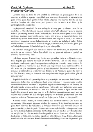 David A. Durham Aníbal El
orgullo de Cartago
Avanzó entre las filas de una unidad de celtiberos sin preocuparse de si su
montura arrollaba a alguno. Los soldados se apartaron de un salto y retrocedieron
para abrirle paso. Eran gente de tez pálida, algunos con mechas doradas en sus
cabellos. Muchos de ellos veían por primera vez de cerca a su líder, y lo
contemplaban boquiabiertos.
—¡Saguntum! —exclamó. Su voz no llegaba a todos, pero sí a buena parte de los
soldados—. ¿Os intimida esa ciudad, amigos míos? ¿Os abruma y pone a prueba
vuestra paciencia y vuestro tesón? Así debe ser. Se trata de una gran ciudad cuyos
cimientos alcanzan muy hondo, cuyos muros son gruesos y cuyos habitantes son
testarudos y vanos. Estos meses de esfuerzo nos han fatigado a todos, a mí como a
vosotros, y sin embargo nos hallamos ante un objetivo de indudable valor. Todos
hemos venido a la llamada de nuestros amigos, los turdetanos, una buena gente que
sufría bajo la opresión de la ciudad que tengo a mi espalda.
Se elevaron unos gritos que debían de salir de los turdetanos, en respuesta a la
mención de su nombre. Aníbal los saludó con un gesto de cabeza y espoleó su
montura en dirección a ellos.
—Existen asuntos de derechos y de afrentas que deben tratarse —dijo entonces—.
Una disputa que debería resolver un árbitro imparcial. Por eso me ofrecí a ser
mediador en el asunto, pero los saguntinos, en lugar de proceder como hombres de
honor, apelaron a Roma para que dejara caer su poderosa mano sobre nosotros. Y
ello antes de que tomáramos partido y recurriéramos a las armas. Vinieron unos
romanos a mi fortaleza y se atrevieron a decirme a mí, Aníbal, lo que podía hacer o
no. Me llamaron niño, y a vosotros, mis compañeros de juegos, patizambos. ¿Es así
como os veis?
Espoleó al caballo y lo puso al galope, lo que obligó a los soldados de infantería a
apartarse a toda prisa. La traducción llevó unos instantes y, conforme cada sección
iba entendiendo sus palabras, la respuesta llegaba como el fragor de los truenos en
plena tormenta, unos potentes y otros lejanos y otros aún muy próximos, unos secos
y otros retumbantes, en tonos cada vez más coléricos, como si aquel insulto fuese
intolerable, como si fuese algo que no se les hubiese ocurrido nunca pero que les
llegara muy adentro. En sus múltiples lenguas, los hombres protestaban con una
negativa unánime. No, no eran compañeros de juegos; ni Aníbal era ningún niño.
Cuando volvió a hablar, el comandante lo hizo desde el centro de una hueste de
mercenarios libios cuyos soldados alzaban las manos y le tocaban las piernas a su
paso. Eran hombres de piel cobriza y narices y mentones que parecían tallados en
granito con los perfiles sin pulir. Veteranos forjados en la batalla, varias generaciones
de cuyas familias habían combatido por Cartago, eran en muchos aspectos el núcleo
de su ejército. La relación entre los dos pueblos no era la de una alianza formal;
Cartago no se había comprometido a proteger a los libios, ni el rey de éstos, Sifax, era
vasallo de ella. No obstante, Sifax había continuado la larga tradición de permitir que
40
 