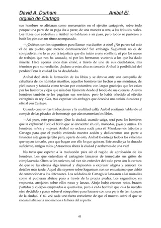 David A. Durham Aníbal El
orgullo de Cartago
sus hombres se alistaran como mercenarios en el ejército cartaginés, sobre todo
porque una parte de su paga iba a parar, de una manera u otra, a los bolsillos reales.
Los libios que rodeaban a Aníbal no hablaron a su paso, pero todos se pusieron a
batir los pies con un ritmo acompasado.
—¿Quiénes son los saguntinos para llamar «su dueño» a otro? ¿No parece tal acto
el de un pueblo que merece conmiseración? Sin embargo, Saguntum no es de
compadecer; no lo es por la injusticia que dio inicio a este conflicto, ni por los meses
de trabajos que nos ha causado, ni por los hermanos vuestros a los que ha dado
muerte. Hace apenas unos días envié, a través de uno de sus ciudadanos, mis
términos para su rendición. ¡Incluso a estas alturas concede Aníbal la posibilidad del
perdón! Pero la ciudad los ha desdeñado.
Aníbal dejó atrás la formación de los libios y se detuvo ante una compañía de
caballería de los númidas masilios, aquellos hombres tan hechos a sus monturas, de
piel oscura y tatuada como tenían por costumbre, con largas guedejas que les caían
por los hombros y ojos que miraban fijamente desde el fondo de sus cuencas. A estos
hombres también se les pagaban sus servicios, pero lo había ofrecido al ejército
cartaginés su rey, Gea, tras expresar sin ambages que deseaba una unión duradera y
oficial con Cartago.
Cuando cesaron las traducciones y la multitud calló, Aníbal continuó hablando al
compás de las pisadas de homenaje que aún mantenían los libios.
—Así pues, esto proclamo: ¡Que la ciudad, cuando caiga, será para los hombres
que la capturen! Todo el botín que se encuentre en oro, monedas, joyas y armas. En
hombres, niños y mujeres. Aníbal no reclama nada para él. Mandaremos tributos a
Cartago para que el pueblo entienda nuestra acción y dedicaremos una parte a
financiar este gran ejército pero, aparte de esto, Aníbal lo entrega todo a los valientes
que sepan tomarlo, para que hagan con ello lo que quieran. Este asedio ya ha durado
suficiente, amigos míos. ¡Arrasemos ahora la ciudad y acabemos de una vez!
No tuvo que esperar a la traducción para oír el rugido de aprobación de los
hombres. Los que entendían el cartaginés lanzaron de inmediato sus gritos de
complacencia. Otros se les unieron, tal vez sin entender del todo pero con la certeza
de que se les ofrecía algo inusual y dispuestos a expresar alegría y conocer los
detalles más tarde. Aquel día cayeron sobre Saguntum con un entusiasmo que debió
de conmocionar a los defensores. Los soldados de Cartago se lanzaron a las murallas
como si pudieran abrirse paso a través de la propia piedra. Los saguntinos, en
respuesta, arrojaron sobre ellos rocas y lanzas. Abajo hubo cráneos rotos, brazos
partidos y cuerpos empalados o quemados, pero a cada hombre que caía lo sucedía
otro decidido a pasar sobre el compañero para hacerse con una parte de las riquezas
de la ciudad. Y tal vez cada uno fuera consciente de que el muerto sobre el que se
encaramaba sería uno menos a la hora del reparto.
41
 