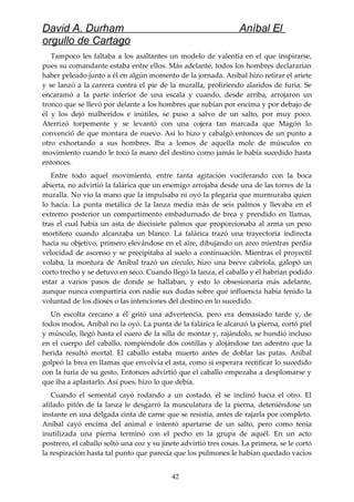 David A. Durham Aníbal El
orgullo de Cartago
Tampoco les faltaba a los asaltantes un modelo de valentía en el que inspirarse,
pues su comandante estaba entre ellos. Más adelante, todos los hombres declararían
haber peleado junto a él en algún momento de la jornada. Aníbal hizo retirar el ariete
y se lanzó a la carrera contra el pie de la muralla, profiriendo alaridos de furia. Se
encaramó a la parte inferior de una escala y cuando, desde arriba, arrojaron un
tronco que se llevó por delante a los hombres que subían por encima y por debajo de
él y los dejó malheridos e inútiles, se puso a salvo de un salto, por muy poco.
Aterrizó torpemente y se levantó con una cojera tan marcada que Magón lo
convenció de que montara de nuevo. Así lo hizo y cabalgó entonces de un punto a
otro exhortando a sus hombres. Iba a lomos de aquella mole de músculos en
movimiento cuando le tocó la mano del destino como jamás le había sucedido hasta
entonces.
Entre todo aquel movimiento, entre tanta agitación vociferando con la boca
abierta, no advirtió la falárica que un enemigo arrojaba desde una de las torres de la
muralla. No vio la mano que la impulsaba ni oyó la plegaria que murmuraba quien
lo hacía. La punta metálica de la lanza medía más de seis palmos y llevaba en el
extremo posterior un compartimento embadurnado de brea y prendido en llamas,
tras el cual había un asta de diecisiete palmos que proporcionaba al arma un peso
mortífero cuando alcanzaba un blanco. La falárica trazó una trayectoria indirecta
hacia su objetivo, primero elevándose en el aire, dibujando un arco mientras perdía
velocidad de ascenso y se precipitaba al suelo a continuación. Mientras el proyectil
volaba, la montura de Aníbal trazó un círculo, hizo una breve cabriola, galopó un
corto trecho y se detuvo en seco. Cuando llegó la lanza, el caballo y él habrían podido
estar a varios pasos de donde se hallaban, y esto lo obsesionaría más adelante,
aunque nunca compartiría con nadie sus dudas sobre qué influencia había tenido la
voluntad de los dioses o las intenciones del destino en lo sucedido.
Un escolta cercano a él gritó una advertencia, pero era demasiado tarde y, de
todos modos, Aníbal no la oyó. La punta de la falárica le alcanzó la pierna, cortó piel
y músculo, llegó hasta el cuero de la silla de montar y, rajándolo, se hundió incluso
en el cuerpo del caballo, rompiéndole dos costillas y alojándose tan adentro que la
herida resultó mortal. El caballo estaba muerto antes de doblar las patas. Aníbal
golpeó la brea en llamas que envolvía el asta, como si esperara rectificar lo sucedido
con la furia de su gesto. Entonces advirtió que el caballo empezaba a desplomarse y
que iba a aplastarlo. Así pues, hizo lo que debía.
Cuando el semental cayó rodando a un costado, él se inclinó hacia el otro. El
afilado pitón de la lanza le desgarró la musculatura de la pierna, deteniéndose un
instante en una delgada cinta de carne que se resistía, antes de rajarla por completo.
Aníbal cayó encima del animal e intentó apartarse de un salto, pero como tenía
inutilizada una pierna terminó con el pecho en la grupa de aquél. En un acto
postrero, el caballo soltó una coz y su jinete advirtió tres cosas. La primera, se le cortó
la respiración hasta tal punto que parecía que los pulmones le habían quedado vacíos
42
 