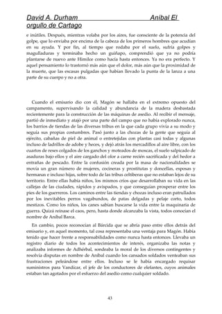 David A. Durham Aníbal El
orgullo de Cartago
e inútiles. Después, mientras volaba por los aires, fue consciente de la potencia del
golpe, que lo enviaba por encima de la cabeza de los primeros hombres que acudían
en su ayuda. Y por fin, al tiempo que rodaba por el suelo, sufría golpes y
magulladuras y terminaba hecho un guiñapo, comprendió que ya no podría
plantarse de nuevo ante Himilce como hacía hasta entonces. Ya no era perfecto. Y
aquel pensamiento lo trastornó más aún que el dolor, más aún que la proximidad de
la muerte, que las escasas pulgadas que habían llevado la punta de la lanza a una
parte de su cuerpo y no a otra.
Cuando el emisario dio con él, Magón se hallaba en el extremo opuesto del
campamento, supervisando la calidad y abundancia de la madera desbastada
recientemente para la construcción de las máquinas de asedio. Al recibir el mensaje,
partió de inmediato y atajó por una parte del campo que no había explorado nunca,
los barrios de tiendas de las diversas tribus en la que cada grupo vivía a su modo y
seguía sus propias costumbres. Pasó junto a las chozas de la gente que seguía al
ejército, cabañas de piel de animal o entretejidas con plantas casi todas y algunas
incluso de ladrillos de adobe y heces, y dejó atrás los mercadillos al aire libre, con los
cuartos de reses colgados de los ganchos y moteados de moscas, el suelo salpicado de
asaduras bajo ellos y el aire cargado del olor a carne recién sacrificada y del hedor a
entrañas de pescado. Entre la confusión creada por la masa de nacionalidades se
movía un gran número de mujeres, cocineras y prostitutas y doncellas, esposas y
hermanas e incluso hijas, sobre todo de las tribus celtiberas que no estaban lejos de su
territorio. Entre ellas había niños, los mismos críos que desarrollaban su vida en las
callejas de las ciudades, rápidos y avispados, y que conseguían prosperar entre los
pies de los guerreros. Los caminos entre las tiendas y chozas incluso eran patrullados
por los inevitables perros vagabundos, de patas delgadas y pelaje corto, todos
mestizos. Como los niños, los canes sabían buscarse la vida entre la maquinaria de
guerra. Quizá reinase el caos, pero, hasta donde alcanzaba la vista, todos conocían el
nombre de Aníbal Barca.
En cambio, pocos reconocían al Bárcida que se abría paso entre ellos detrás del
emisario y, en aquel momento, tal cosa representaba una ventaja para Magón. Había
tenido que hacer frente a responsabilidades como nunca hasta entonces. Llevaba un
registro diario de todos los acontecimientos de interés, organizaba las notas y
analizaba informes de Adhérbal, sondeaba la moral de los diversos contingentes y
resolvía disputas en nombre de Aníbal cuando los cansados soldados venteaban sus
frustraciones peleándose entre ellos. Incluso se le había encargado requisar
suministros para Vandícar, el jefe de los conductores de elefantes, cuyos animales
estaban tan agotados por el esfuerzo del asedio como cualquier soldado.
43
 