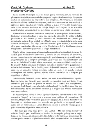 David A. Durham Aníbal El
orgullo de Cartago
En su intento de cumplir todas las tareas que le encomendaran, se encontró de
pleno entre soldados, examinando las máquinas y aprendiendo estrategia de quienes
estaban en condiciones de responder a sus preguntas. Al principio, se mostraba
vacilante en el trato con hombres mayores y más experimentados, de rostro ceñudo y
opiniones que no dudaban en proferir a gritos a la menor provocación. Sin embargo,
cada noche, cuando terminaba su trabajo, Magón hacía repaso de su actuación
durante el día y tomaba nota de los aspectos en los que no había estado a la altura.
Una mañana se atrevió a arrancar de su montura al joven general de la caballería,
Cartalón, y a inmovilizarlo en el suelo bajo su pie. La infracción del militar se había
producido el día anterior y había consistido en desobedecer una orden que
consideraba indigna de su unidad, pero Magón había necesitado toda la noche para
elaborar su respuesta. Ésta llegó como una sorpresa para muchos, Cartalón entre
ellos, pero pasó inadvertida a muy pocos. El más joven de los Bárcidas empezaba
muy pronto a demostrar que llevaba la sangre de la familia.
Magón saludó con un gesto a los centinelas apostados a la entrada de la tienda de
Aníbal, pasó discretamente entre ellos y penetró en una atmósfera en penumbra,
sumida en una bruma de incienso y cargada del olor húmedo y pegajoso del sudor y
el agotamiento, de la sangre y el vinagre. Cuando sus ojos se acostumbraron a la
escasa luz, la habitación cobró relieve lentamente y su escaso mobiliario tomó forma.
En el centro había una mesa de madera, cubierta de mapas y otros pergaminos y
rodeada de banquetas. Detrás de ella, junto a la lona del fondo de la tienda, Aníbal
yacía en un camastro. Estaba recostado sobre un codo y en aquella postura
contemplaba a su médico, Synhalo, que se afanaba bajo la luz de la lámpara que
sostenía su ayudante.
—Bienvenido, hermano —dijo Aníbal en tono sorprendentemente ligero—.
Lamento tener que llamarte, pero necesito tus servicios como escribano. El ser
enfermizo que ocupaba el puesto ha muerto de la forma más desagradable,
consumido desde la entrepierna hasta lo más hondo del vientre. El cirujano dice que
fue consecuencia de sus costumbres sexuales, y te aseguro que prefiero mil veces la
muerte en combate.
El médico egipcio volvió la cabeza y pareció dispuesto a interrumpir la cura unos
momentos. Suspiró, se incorporó y susurró unas palabras al comandante. Al
moverse, Magón pudo observar en qué andaba ocupado. En el muslo desnudo de su
hermano, un círculo en carne viva revelaba una profunda herida, que el médico
cubrió con un paño húmedo. La tela blanca se sonrosó al contacto y luego, poco a
poco, enrojeció y adquirió un tono pardusco.
—No creas que estoy muy grave —dijo Aníbal—. Me han herido la piel y el
músculo, Magón, pero no el hueso, ni siquiera las venas principales y, desde luego,
tampoco mi corazón ni mi resolución. Sin duda he sido víctima de algún mozo de
cuadra que ha arrojado la jabalina cuando ha visto su oportunidad de alcanzar la
44
 