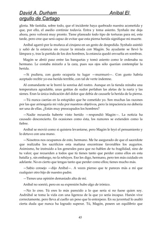 David A. Durham Aníbal El
orgullo de Cartago
gloria. Me fastidia, sobre todo, que el incidente haya quebrado nuestra acometida y
que, por ello, el asedio continúe todavía. Entra y toma asiento. Synhalo me deja
ahora, pero volverá muy pronto. Tiene planeado todo tipo de torturas para mí, esta
tarde, pero cree que será capaz de evitar que esta pierna herida signifique mi muerte.
Aníbal agarró por la muñeca al cirujano en un gesto de despedida. Synhalo asintió
y salió de la estancia sin cruzar la mirada con Magón. Su ayudante se llevó la
lámpara y, tras la partida de los dos hombres, la estancia quedó envuelta en sombras.
Magón se abrió paso entre las banquetas y tomó asiento como le ordenaba su
hermano. Le costaba mirarlo a la cara, pues sus ojos sólo querían contemplar la
herida.
—Si pudiera, con gusto ocuparía tu lugar —murmuró—. Con gusto habría
aceptado recibir yo esa herida terrible, con tal de verte indemne.
Al comandante se le borró la sonrisa del rostro. Aunque en la tienda reinaba una
temperatura agradable, unas gotitas de sudor perlaban las aletas de la nariz y las
sienes. Eran la única indicación del dolor que debía de causarle la herida de la pierna.
—Tú nunca caerías en la estupidez que he cometido yo. Son muchas las razones
por las que arriesgaría mi vida por nuestros objetivos, pero la impaciencia no debería
ser una de ellas. ¿Están muy preocupados los hombres?
—Nadie recuerda haberte visto herido —respondió Magón—. La noticia ha
causado desconcierto. En ocasiones como ésta, los rumores se extienden como la
fiebre.
Aníbal se movió como si quisiera levantarse, pero Magón le leyó el pensamiento y
lo detuvo con una mano.
—Nosotros nos ocupamos de esto, hermano. Me he asegurado de que el sacerdote
que realizaba los sacrificios esta mañana encontrase favorables los augurios.
Asimismo, he instruido a los generales para que no hablen de tu fragilidad, sino de
tu valor; que recuerden a todos que tú tienes tanto que perder como ellos en esta
batalla y, sin embargo, no la rehúyes. Eso les digo, hermano, pero ten más cuidado en
adelante. No es cierto que tengas tanto que perder como ellos; tienes mucho más.
—Sabio consejo —dijo Aníbal—. A veces pienso que te pareces más a mí que
cualquier otro hijo de nuestro padre.
—Tienes una opinión demasiado alta de mí.
Aníbal no sonrió, pero en su expresión hubo algo de irónico.
—No lo creo. Tú eres lo más parecido a lo que sería si no fuese quien soy.
Asdrúbal se toma la vida con una ligereza de la que yo sería incapaz. Hanón vive
correctamente, pero lleva al cuello un peso que lo entorpece. En su juventud lo asaltó
cierta duda que nunca ha logrado superar. Tú, Magón, posees un equilibrio que
45
 