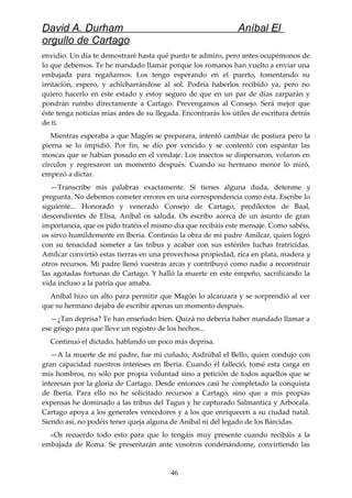 David A. Durham Aníbal El
orgullo de Cartago
envidio. Un día te demostraré hasta qué punto te admiro, pero antes ocupémonos de
lo que debemos. Te he mandado llamar porque los romanos han vuelto a enviar una
embajada para regañarnos. Los tengo esperando en el puerto, fomentando su
irritación, espero, y achicharrándose al sol. Podría haberlos recibido ya, pero no
quiero hacerlo en este estado y estoy seguro de que en un par de días zarparán y
pondrán rumbo directamente a Cartago. Prevengamos al Consejo. Será mejor que
éste tenga noticias mías antes de su llegada. Encontrarás los útiles de escritura detrás
de ti.
Mientras esperaba a que Magón se preparara, intentó cambiar de postura pero la
pierna se lo impidió. Por fin, se dio por vencido y se contentó con espantar las
moscas que se habían posado en el vendaje. Los insectos se dispersaron, volaron en
círculos y regresaron un momento después. Cuando su hermano menor lo miró,
empezó a dictar.
—Transcribe mis palabras exactamente. Si tienes alguna duda, detenme y
pregunta. No debemos cometer errores en una correspondencia como ésta. Escribe lo
siguiente... Honorado y venerado Consejo de Cartago, predilectos de Baal,
descendientes de Elisa, Aníbal os saluda. Os escribo acerca de un asunto de gran
importancia, que os pido tratéis el mismo día que recibáis este mensaje. Como sabéis,
os sirvo humildemente en Iberia. Continúo la obra de mi padre Amílcar, quien logró
con su tenacidad someter a las tribus y acabar con sus estériles luchas fratricidas.
Amílcar convirtió estas tierras en una provechosa propiedad, rica en plata, madera y
otros recursos. Mi padre llenó vuestras arcas y contribuyó como nadie a reconstruir
las agotadas fortunas de Cartago. Y halló la muerte en este empeño, sacrificando la
vida incluso a la patria que amaba.
Aníbal hizo un alto para permitir que Magón lo alcanzara y se sorprendió al ver
que su hermano dejaba de escribir apenas un momento después.
—¿Tan deprisa? Te han enseñado bien. Quizá no debería haber mandado llamar a
ese griego para que lleve un registro de los hechos...
Continuó el dictado, hablando un poco más deprisa.
—A la muerte de mi padre, fue mi cuñado, Asdrúbal el Bello, quien condujo con
gran capacidad nuestros intereses en Iberia. Cuando él falleció, tomé esta carga en
mis hombros, no sólo por propia voluntad sino a petición de todos aquellos que se
interesan por la gloria de Cartago. Desde entonces casi he completado la conquista
de Iberia. Para ello no he solicitado recursos a Cartago, sino que a mis propias
expensas he dominado a las tribus del Tagus y he capturado Salmantica y Arbocala.
Cartago apoya a los generales vencedores y a los que enriquecen a su ciudad natal.
Siendo así, no podéis tener queja alguna de Aníbal ni del legado de los Bárcidas.
»Os recuerdo todo esto para que lo tengáis muy presente cuando recibáis a la
embajada de Roma. Se presentarán ante vosotros condenándome, convirtiendo las
46
 