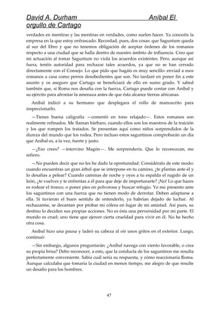 David A. Durham Aníbal El
orgullo de Cartago
verdades en mentiras y las mentiras en verdades, como suelen hacer. Ya conocéis la
empresa en la que estoy enfrascado. Recordad, pues, dos cosas: que Saguntum queda
al sur del Ebro y que no tenemos obligación de aceptar órdenes de los romanos
respecto a una ciudad que se halla dentro de nuestro ámbito de influencia. Creo que
mi actuación al tomar Saguntum no viola los acuerdos existentes. Pero, aunque así
fuera, tenéis autoridad para rechazar tales acuerdos, ya que no se han cerrado
directamente con el Consejo. Lo que pido que hagáis es muy sencillo: enviad a esos
romanos a casa como perros desobedientes que son. No tardaré en poner fin a este
asunto y os aseguro que Cartago se beneficiará de ello en sumo grado. Y sabed
también que, si Roma nos desafía con la fuerza, Cartago puede contar con Aníbal y
su ejército para afrontar la amenaza antes de que ésta alcance tierras africanas.
Aníbal indicó a su hermano que desplegara el rollo de manuscrito para
inspeccionarlo.
—Tienes buena caligrafía —comentó en tono relajado—. Estos romanos son
realmente refinados. Me llaman bárbaro, cuando ellos son los maestros de la traición
y los que rompen los tratados. Se presentan aquí como niños sorprendidos de la
dureza del mundo que los rodea. Pero incluso estos saguntinos comprobarán un día
que Aníbal es, a la vez, fuerte y justo.
—¿Eso crees? —intervino Magón—. Me sorprendería. Que lo reconozcan, me
refiero.
—No pueden decir que no les he dado la oportunidad. Considéralo de este modo:
cuando encuentras un gran árbol que se interpone en tu camino, ¿te plantas ante él y
lo desafías a pelear? Cuando caminas de noche y oyes a tu espalda el rugido de un
león, ¿te vuelves y te enfrentas a él para que deje de importunarte? ¡No! Lo que haces
es rodear el tronco, o poner pies en polvorosa y buscar refugio. Yo me presento ante
los saguntinos con una fuerza que no tienen modo de derrotar. Deben adaptarse a
ella. Si tuvieran el buen sentido de entenderlo, ya habrían dejado de luchar. Al
rechazarme, se decantan por probar mi cólera en lugar de mi amistad. Así pues, su
destino lo deciden sus propias acciones. No es ésta una perversidad por mi parte. El
mundo es cruel; uno tiene que ejercer cierta crueldad para vivir en él. No he hecho
otra cosa.
Aníbal hizo una pausa y ladeó su cabeza al oír unos gritos en el exterior. Luego,
continuó:
—Sin embargo, algunos preguntarán: ¿Aníbal navega con viento favorable, o crea
su propia brisa? Debo reconocer, a esto, que la conducta de los saguntinos me resulta
perfectamente conveniente. Sabía cuál sería su respuesta, y cómo reaccionaría Roma.
Aunque calculaba que tomaría la ciudad en menos tiempo, me alegro de que resulte
un desafío para los hombres.
47
 