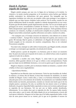 David A. Durham Aníbal El
orgullo de Cartago
Magón asintió aunque, por una vez, la lógica de su hermano se le resistía. Le
vinieron a la mente muchas preguntas; se le ocurrieron varios hechos que habrían
podido contradecir las afirmaciones del gran general. Era innegable que los
saguntinos luchaban con valor por sus propias vidas, para proteger a sus mujeres e
impedir que sus hijos fueran vendidos como esclavos. Por la noche, cuando los oía
lanzar maldiciones desde la muralla, captaba la valiente desesperación en sus voces.
El poeta que llevaba dentro quedó impresionado con ellas. Tal vez era la litada que lo
perseguía de nuevo, recordándole el destino de Príamo y de su Troya. Siempre le
había decepcionado aquel aspecto de las grandes epopeyas. Tanta grandeza heroica
conducía a la violación, al pillaje y la destrucción completa de un pueblo. Con todo,
Magón nunca había comentado aquellas reflexiones con nadie y mantuvo la calma.
—En cualquier caso, el Consejo conocerá mi intención y ésta influirá en su ánimo
—continuó Aníbal—. Aunque llevo muchos años lejos de la patria, aún conozco a mi
gente. Mi mensaje, Baal lo quiera, se adelantará a la llegada del enviado romano y
tendrá acogida en los corazones de nuestros compatriotas. Ésta es mi voluntad.
Procuremos cumplirla.
Tras decir esto, estampó su sello sobre el manuscrito, que Magón enrolló, enfundó
y entregó a un mensajero que esperaba a la entrada de la tienda.
Aníbal parecía a punto de despedir a su hermano, pero lo retuvo un momento
más. Se pasó una mano por el puente de la nariz y se cubrió la boca como si quisiera
capturar el calor de su aliento.
—Ayúdame a escribir otra carta, Magón. Y, como todo lo que suceda entre
nosotros, debes guardar silencio en lo que se refiera a esta correspondencia. Puede
que esa mujer sea mi debilidad, hermano, y si es así no quiero que lo sepa nadie más.
Magón se dispuso a escribir, pero su hermano titubeó un instante y, cuando volvió
a hablar, lo hizo casi a regañadientes:
—Queridísima Himilce...
Sapaníbal era tan Bárcida como sus hermanos. Tenía los ojos hundidos de Aníbal,
la estatura y la frente alta de Hanón, la boca bien formada de Asdrúbal y la mente
sensible de Magón. Como a todos ellos, y como a su hermana Sofonisba, la habían
educado para servir a los intereses de la familia. Su matrimonio con Asdrúbal el Bello
había tenido esa función, precisamente, creando un vínculo más fuerte que el de los
simples pactos y promesas. En esto, su sacrificio fue tan sincero como si se hubiera
dedicado a la guerra; Sapaníbal había soportado su tarea con la misma aplicación que
se esperaba de sus hermanos. Tal vez por eso se había sentido desubicada,
últimamente. Ya no estaba claro qué se esperaba de ella. Su esposo había muerto
unos años antes y, por lo tanto, ella había dejado de ser un instrumento a través del
cual ejercer influencia. Ninguno de los hijos que él le había engendrado había vivido
más de unos pocos meses en su vientre, por lo que no le quedaba el recurso de
48
 
