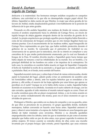 David A. Durham Aníbal El
orgullo de Cartago
dedicarse a la maternidad. Sus hermanos siempre andaban ocupados en campañas
militares, una actividad en la que ella no desempeñaba ningún papel oficial. Por
último, Sapaníbal se daba cuenta de que Himilce, la mujer que ahora gozaba de los
favores de Aníbal, estaba desplazándola gradual e inevitablemente de la posición de
influencia de la que antes gozaba.
Pensando en ello andaba Sapaníbal, una mañana de finales de verano, mientras
recorría el sendero serpenteante hacia la arboleda de Cartago Nova, un rincón de
tupido bosque de añejos gigantes atrapado dentro de las murallas de granito de la
ciudad. La propia arquitectura que protegía aquellos pocos elegidos había florecido a
costa de las extensiones de bosques cerrados que en otro tiempo llegaban hasta sus
mismas puertas. Con el encarecimiento de las maderas nobles, aquel bosquecillo de
Cartago Nova representaba un gran lujo, que había recibido protección durante el
gobierno de su marido. Se rumoreaba que el patrocinio de Asdrúbal no era
consecuencia de su aprecio por la naturaleza, sino de su interés en complacer a una
concubina de la que estaba particularmente enamorado, por lo cual era llamado el
bosque de la Puta. El nombre divertía mucho a Sapaníbal quien hacía tiempo que
había dejado de tomarse a mal las infidelidades de su marido. Era un hombre, y la
principal debilidad de los hombres era ceder a los impulsos de la entrepierna. En
todo caso, la concubina en cuestión había muerto en lugar de Sapaníbal. Compartía
el lecho de Asdrúbal la noche de su asesinato y, al igual que su amante, acabó cosida
a puñaladas. Baal, en el fondo, tenía sentido del humor.
Sapaníbal encontró cierta paz y calma bajo el dosel de ramas entrecruzadas, donde
aspiró la humedad del lugar. ¿Quién podía evitar un sentimiento de asombro ante
los formidables robles y abetos, ante los tupidos helechos que se enredaban a las
piernas y, allá arriba, el susurro de las hojas agitadas por unas brisas que apenas se
percibían en el suelo? Aunque no se lo había dicho nunca a nadie, Sapaníbal había
dormido en ocasiones en la arboleda. Acostada en el suelo cubierto de musgo, con los
ojos cerrados, aguzaba el oído mientras el mundo natural seguía su curso. Pasar así
la noche constituía para ella un placer excepcional, íntimo, y era la única ocasión en
la que se sentía verdaderamente ella misma, pues era el único momento en que se
olvidaba de quien era.
Distinguió a Himilce, que estaba con su dama de compañía y con su guardia, antes
de que ellos se percataran de su presencia. £1 grupo aguardaba donde, mediante
mensajeros, habían convenido en hacerlo unas horas antes. Sapaníbal aminoró el
paso y observó unos instantes a la esposa de Aníbal. Sentadas en unas banquetas que
debían de haber instalado unos sirvientes, Himilce y su doncella quedaban
empequeñecidas entre los árboles, tanto los que se mantenían en pie como el enorme
ejemplar que había caído un par de años antes, cuyo grosor superaba la estatura de
ambas mujeres. El tronco yacente se extendía detrás de ellas como una muralla
levantada por el propio bosque. Qué extraño, pensó Sapaníbal, que unas criaturas
49
 