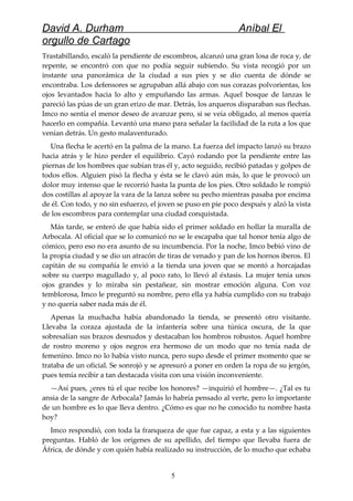 David A. Durham Aníbal El
orgullo de Cartago
Trastabillando, escaló la pendiente de escombros, alcanzó una gran losa de roca y, de
repente, se encontró con que no podía seguir subiendo. Su vista recogió por un
instante una panorámica de la ciudad a sus pies y se dio cuenta de dónde se
encontraba. Los defensores se agrupaban allá abajo con sus corazas polvorientas, los
ojos levantados hacia lo alto y empuñando las armas. Aquel bosque de lanzas le
pareció las púas de un gran erizo de mar. Detrás, los arqueros disparaban sus flechas.
Imco no sentía el menor deseo de avanzar pero, si se veía obligado, al menos quería
hacerlo en compañía. Levantó una mano para señalar la facilidad de la ruta a los que
venían detrás. Un gesto malaventurado.
Una flecha le acertó en la palma de la mano. La fuerza del impacto lanzó su brazo
hacia atrás y le hizo perder el equilibrio. Cayó rodando por la pendiente entre las
piernas de los hombres que subían tras él y, acto seguido, recibió patadas y golpes de
todos ellos. Alguien pisó la flecha y ésta se le clavó aún más, lo que le provocó un
dolor muy intenso que le recorrió hasta la punta de los pies. Otro soldado le rompió
dos costillas al apoyar la vara de la lanza sobre su pecho mientras pasaba por encima
de él. Con todo, y no sin esfuerzo, el joven se puso en pie poco después y alzó la vista
de los escombros para contemplar una ciudad conquistada.
Más tarde, se enteró de que había sido el primer soldado en hollar la muralla de
Arbocala. Al oficial que se lo comunicó no se le escapaba que tal honor tenía algo de
cómico, pero eso no era asunto de su incumbencia. Por la noche, Imco bebió vino de
la propia ciudad y se dio un atracón de tiras de venado y pan de los hornos iberos. El
capitán de su compañía le envió a la tienda una joven que se montó a horcajadas
sobre su cuerpo magullado y, al poco rato, lo llevó al éxtasis. La mujer tenía unos
ojos grandes y lo miraba sin pestañear, sin mostrar emoción alguna. Con voz
temblorosa, Imco le preguntó su nombre, pero ella ya había cumplido con su trabajo
y no quería saber nada más de él.
Apenas la muchacha había abandonado la tienda, se presentó otro visitante.
Llevaba la coraza ajustada de la infantería sobre una túnica oscura, de la que
sobresalían sus brazos desnudos y destacaban los hombros robustos. Aquel hombre
de rostro moreno y ojos negros era hermoso de un modo que no tenía nada de
femenino. Imco no lo había visto nunca, pero supo desde el primer momento que se
trataba de un oficial. Se sonrojó y se apresuró a poner en orden la ropa de su jergón,
pues temía recibir a tan destacada visita con una visión inconveniente.
—Así pues, ¿eres tú el que recibe los honores? —inquirió el hombre—. ¿Tal es tu
ansia de la sangre de Arbocala? Jamás lo habría pensado al verte, pero lo importante
de un hombre es lo que lleva dentro. ¿Cómo es que no he conocido tu nombre hasta
hoy?
Imco respondió, con toda la franqueza de que fue capaz, a esta y a las siguientes
preguntas. Habló de los orígenes de su apellido, del tiempo que llevaba fuera de
África, de dónde y con quién había realizado su instrucción, de lo mucho que echaba
5
 