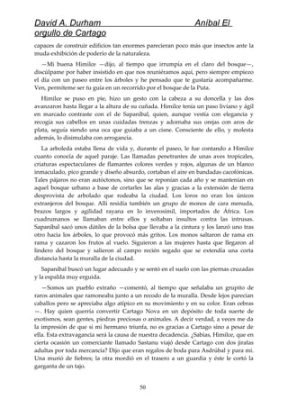 David A. Durham Aníbal El
orgullo de Cartago
capaces de construir edificios tan enormes parecieran poco más que insectos ante la
muda exhibición de poderío de la naturaleza.
—Mi buena Himilce —dijo, al tiempo que irrumpía en el claro del bosque—,
discúlpame por haber insistido en que nos reuniéramos aquí, pero siempre empiezo
el día con un paseo entre los árboles y he pensado que te gustaría acompañarme.
Ven, permíteme ser tu guía en un recorrido por el bosque de la Puta.
Himilce se puso en pie, hizo un gesto con la cabeza a su doncella y las dos
avanzaron hasta llegar a la altura de su cuñada. Himilce tenía un paso liviano y ágil
en marcado contraste con el de Sapaníbal, quien, aunque vestía con elegancia y
recogía sus cabellos en unas cuidadas trenzas y adornaba sus orejas con aros de
plata, seguía siendo una oca que guiaba a un cisne. Consciente de ello, y molesta
además, lo disimulaba con arrogancia.
La arboleda estaba llena de vida y, durante el paseo, le fue contando a Himilce
cuanto conocía de aquel paraje. Las llamadas penetrantes de unas aves tropicales,
criaturas espectaculares de flamantes colores verdes y rojos, algunas de un blanco
inmaculado, pico grande y diseño absurdo, cortaban el aire en bandadas cacofónicas.
Tales pájaros no eran autóctonos, sino que se reponían cada año y se mantenían en
aquel bosque urbano a base de cortarles las alas y gracias a la extensión de tierra
desprovista de arbolado que rodeaba la ciudad. Los loros no eran los únicos
extranjeros del bosque. Allí residía también un grupo de monos de cara menuda,
brazos largos y agilidad rayana en lo inverosímil, importados de África. Los
cuadrumanos se llamaban entre ellos y soltaban insultos contra las intrusas.
Sapaníbal sacó unos dátiles de la bolsa que llevaba a la cintura y los lanzó uno tras
otro hacia los árboles, lo que provocó más gritos. Los monos saltaron de rama en
rama y cazaron los frutos al vuelo. Siguieron a las mujeres hasta que llegaron al
lindero del bosque y salieron al campo recién segado que se extendía una corta
distancia hasta la muralla de la ciudad.
Sapaníbal buscó un lugar adecuado y se sentó en el suelo con las piernas cruzadas
y la espalda muy erguida.
—Somos un pueblo extraño —comentó, al tiempo que señalaba un grupito de
raros animales que ramoneaba junto a un recodo de la muralla. Desde lejos parecían
caballos pero se apreciaba algo atípico en su movimiento y en su color. Eran cebras
—. Hay quien querría convertir Cartago Nova en un depósito de toda suerte de
exotismos, sean gentes, piedras preciosas o animales. A decir verdad, a veces me da
la impresión de que si mi hermano triunfa, no es gracias a Cartago sino a pesar de
ella. Esta extravagancia será la causa de nuestra decadencia. ¿Sabías, Himilce, que en
cierta ocasión un comerciante llamado Sastanu viajó desde Cartago con dos jirafas
adultas por toda mercancía? Dijo que eran regalos de boda para Asdrúbal y para mí.
Una murió de fiebres; la otra mordió en el trasero a un guardia y éste le cortó la
garganta de un tajo.
50
 