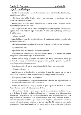 David A. Durham Aníbal El
orgullo de Cartago
Himilce todavía estaba decidiendo si sentarse o no en la hierba. Finalmente, a
regañadientes, lo hizo.
—No había oído hablar de ello —dijo—. Me encantaría ver una jirafa. ¿Son tan
altas como cuentan, realmente?
Aunque había sido ella quien había iniciado la conversación, Sapaníbal parecía
impaciente por pasar a otra cosa.
—Sí. Tú pasarías por debajo de su vientre perfectamente erguida, y aún sobraría
espacio. Pero no te he traído aquí para hablar de esto. Cuñada, te traigo un mensaje
de mi hermano.
—¿De mi marido?
Sapaníbal buscó entre los amplios pliegues de su túnica y sacó un pequeño rollo,
perfectamente cerrado.
—Parece que el asedio continúa, lento como el verano y mucho menos agradable.
—¿Has leído la carta?
Sapaníbal le dedicó una mirada adusta y respondió:
—No, hermana, no la he leído. Me llega mucho correo y, al ver éste, he querido
entregártelo yo misma en lugar de mandar a otro.
Himilce tomó el rollo y lo sostuvo con torpeza. Sus dedos acariciaron el cordel que
lo ataba. Se produjo un silencio hasta que, por último, dio las gracias a Sapaníbal y
pareció que se disponía a marcharse.
Sin embargo, antes de que lo hiciera, Sapaníbal dejó caer una sugerencia.
—Si quieres, lo leeré yo.
Aquello detuvo a Himilce. Dio la impresión de que iba a decir que no con la
cabeza pero, finalmente, convirtió el gesto en un encogimiento de hombros.
—No querría importunarte... —respondió.
—No es ninguna molestia. —Sapaníbal extendió una mano con la palma abierta—.
Es una minucia que me complacerá hacer por ti.
Himilce le devolvió el rollo y esperó a que Sapaníbal desatara el cordel,
desenrollara el escrito y lo alisara con sus dedos.
—Queridísima Himilce —leyó—, deseo que te encuentres como la última vez que
te vi, dechado de salud y de belleza. Ruego que el verano no haya sido demasiado
opresivo en Cartago Nova. Me llegaron informes de unas fiebres en la región, pero
después me han confirmado que no eran ciertos. Por favor, háblame de esto la
próxima vez que me escribas. Aquí, las cosas van despacio. Como bien me advertiste,
nuestro adversario es más tenaz de lo que yo esperaba. Tú conoces a estas gentes
mejor que yo. Espero que la próxima vez me recuerdes este episodio y me obligues a
51
 
