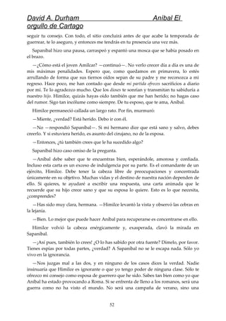 David A. Durham Aníbal El
orgullo de Cartago
seguir tu consejo. Con todo, el sitio concluirá antes de que acabe la temporada de
guerrear, te lo aseguro, y entonces me tendrás en tu presencia una vez más.
Sapaníbal hizo una pausa, carraspeó y espantó una mosca que se había posado en
el brazo.
—¿Cómo está el joven Amílcar? —continuó—. No verlo crecer día a día es una de
mis máximas penalidades. Espero que, como quedamos en primavera, lo estés
arrullando de forma que sus tiernos oídos sepan de su padre y me reconozca a mi
regreso. Hace poco, me han contado que desde mi partida ofreces sacrificios a diario
por mí. Te lo agradezco mucho. Que los dioses te sonrían y transmitan tu sabiduría a
nuestro hijo. Himilce, quizás hayas oído también que me han herido; no hagas caso
del rumor. Sigo tan incólume como siempre. De tu esposo, que te ama, Aníbal.
Himilce permaneció callada un largo rato. Por fin, murmuró:
—Miente, ¿verdad? Está herido. Debo ir con él.
—No —respondió Sapaníbal—. Si mi hermano dice que está sano y salvo, debes
creerlo. Y si estuviera herido, es asunto del cirujano, no de la esposa.
—Entonces, ¿tú también crees que le ha sucedido algo?
Sapaníbal hizo caso omiso de la pregunta.
—Aníbal debe saber que te encuentras bien, esperándole, amorosa y confiada.
Incluso esta carta es un exceso de indulgencia por su parte. Es el comandante de un
ejército, Himilce. Debe tener la cabeza libre de preocupaciones y concentrada
únicamente en su objetivo. Muchas vidas y el destino de nuestra nación dependen de
ello. Si quieres, te ayudaré a escribir una respuesta, una carta animada que le
recuerde que su hijo crece sano y que su esposa lo quiere. Esto es lo que necesita,
¿comprendes?
—Has sido muy clara, hermana. —Himilce levantó la vista y observó las cebras en
la lejanía.
—Bien. Lo mejor que puede hacer Aníbal para recuperarse es concentrarse en ello.
Himilce volvió la cabeza enérgicamente y, exasperada, clavó la mirada en
Sapaníbal.
—¡Así pues, también lo crees! ¿O lo has sabido por otra fuente? Dímelo, por favor.
Tienes espías por todas partes, ¿verdad? A Sapaníbal no se le escapa nada. Sólo yo
vivo en la ignorancia.
—Nos juzgas mal a las dos, y en ninguno de los casos dices la verdad. Nadie
insinuaría que Himilce es ignorante o que yo tengo poder de ninguna clase. Sólo te
ofrezco mi consejo como esposa de guerrero que he sido. Sabes tan bien como yo que
Aníbal ha estado provocando a Roma. Si se enfrenta de lleno a los romanos, será una
guerra como no ha visto el mundo. No será una campaña de verano, sino una
52
 