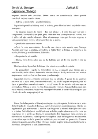 David A. Durham Aníbal El
orgullo de Cartago
empresa mucho más duradera. Debes tomar en consideración cómo puedes
contribuir mejor a nuestra causa.
—Tal vez lo acompañe —planteó Himilce.
Sapaníbal apretó los labios y miró al infinito, pues Himilce había bajado la vista a
su regazo.
—Sí, algunas mujeres lo hacen —dijo por último—. Y entre los que van tras el
campamento siempre hay mujeres, pero sabes tan bien como yo que en tu caso, con
el niño, tal idea resulta absurda. Muy al contrario, creo que deberías regresar a
Cartago conmigo y esperar allí el desenlace de la guerra.
—¿Me harías abandonar Iberia?
—Sería lo más conveniente. Recuerda que ahora estás casada con Cartago.
Además, así verás la ciudad, aprenderás a hablar bien la lengua y conocerás a mi
madre, Didóbal, y a mi hermana, Sofonisba.
—Preguntaré a mi marido.
—Hazlo, pero debes saber que ya he hablado con él de este asunto y está de
acuerdo.
Himilce miró a Sapaníbal de hito en hito mientras encajaba la noticia.
—Le preguntaré —repitió y, poniéndose en pie, se sacudió unas brozas que le
habían caído en la falda—. Esta tarde haré sacrificios a Baal y redactaré una misiva,
alegre como tú dices. Gracias, hermana, por el consejo.
Sapaníbal observó a Himilce mientras ésta se alejaba. A pesar de las corteses
palabras de la bella ibera, desconfiaba de ella. No estaba segura de que la joven no
fuera a perjudicar, conscientemente o no, el curso de los acontecimientos que se
avecinaban. Al fin y al cabo, era hija de un caudillo vencido. Aunque había quien aún
no se había dado cuenta y sólo veía su elegante fachada, a ella no se le escapaba que
Himilce formaba sus propios juicios.
Como Aníbal esperaba, el Consejo cartaginés tuvo tiempo de debatir su carta antes
de la llegada del enviado de Roma, a quien despidieron con indiferencia, citando los
argumentos que mencionaba la misiva. Por desgracia, el mismo mensajero que llevó
la noticia a Aníbal informó también de que se había producido una rebelión entre los
carpetanos en el centro de Iberia. El comandante dejó Saguntum para ocuparse en
persona del alzamiento. Habría podido delegar la tarea en un general de confianza,
pero estimó que tenía la gravedad suficiente para requerir su presencia. Si no se
intervenía pronto, aquellas tribus rebeldes podían inspirar más descontento hacia la
autoridad cartaginesa, lo cual debía evitarse.
53
 