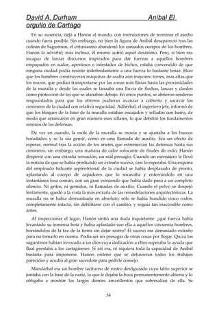 David A. Durham Aníbal El
orgullo de Cartago
En su ausencia, dejó a Hanón al mando, con instrucciones de terminar el asedio
cuando fuera posible. Sin embargo, no bien la figura de Aníbal desapareció tras las
colinas de Saguntum, el entusiasmo abandonó los cansados cuerpos de los hombres.
Hanón lo advirtió; más incluso, él mismo sufrió aquel desánimo. Pero, si bien era
incapaz de lanzar discursos inspirados para dar fuerzas a aquellos hombres
empapados en sudor, apestosos e infestados de bichos, estaba convencido de que
ninguna ciudad podía resistir indefinidamente a una fuerza lo bastante tenaz. Hizo
que los hombres construyeran máquinas de asalto aún mayores: torres, mas altas que
los muros, que podían transportarse por las zonas más llanas hasta las proximidades
de la muralla y desde las cuales se lanzaba una lluvia de flechas, lanzas y dardos
como protección de los que se afanaban debajo. En otros puntos, se abrieron senderos
resguardados para que los obreros pudieran avanzar a cubierto y socavar los
cimientos de la ciudad con relativa seguridad. Adhérbal, el ingeniero jefe, informó de
que los bloques de la base de la muralla estaban encajados y sellados con barro, de
modo que arrancaron en gran número esos sillares, lo que debilitó los fundamentos
mismos de las defensas.
De vez en cuando, la mole de la muralla se movía y se ajustaba a los huecos
horadados y se la oía gemir, como en una llamada de auxilio. Era un efecto de
esperar, normal tras la acción de los arietes que estremecían las defensas hasta sus
cimientos; sin embargo, una mañana de calor sofocante de finales de estío, Hanón
despertó con una extraña sensación, un mal presagio. Cuando un mensajero le llevó
la noticia de que se había producido un extraño suceso, casi lo esperaba. Una esquina
del empinado baluarte septentrional de la ciudad se había desplazado de pronto,
aplastando al cuerpo de zapadores que lo socavaba y enterrándolo en una
instantánea fosa común, con un gran estruendo que había dado paso a un completo
silencio. Ni gritos, ni gemidos, ni llamadas de auxilio. Cuando el polvo se despejó
lentamente, quedó a la vista la más extraña de las remodelaciones arquitectónicas. La
muralla no se había derrumbado en absoluto; sólo se había hundido cinco codos,
completamente intacta, sin debilitarse con el cambio, y seguía tan inaccesible como
antes.
Al inspeccionar el lugar, Hanón sintió una duda inquietante: ¿qué fuerza había
levantado su inmensa bota y había aplastado con ella a aquellos cincuenta hombres,
borrándolos de la faz de la tierra sin dejar rastro? El suceso era demasiado extraño
para no tomarlo en cuenta. Podía ser un presagio de otras cosas por llegar. Quizá los
saguntinos habían invocado a un dios cuya dedicación a ellos superaba la ayuda que
Baal prestaba a los cartagineses. Si así era, ni siquiera toda la capacidad de Aníbal
bastaría para imponerse. Hanón ordenó que se detuvieran todos los trabajos
parecidos y acudió al gran sacerdote para pedirle consejo.
Mandárbal era un hombre taciturno de rostro desfigurado cuyo labio superior se
juntaba con la base de la nariz, lo que le dejaba la boca permanentemente abierta y lo
obligaba a mostrar los largos dientes amarillentos que sobresalían de ella. Se
54
 