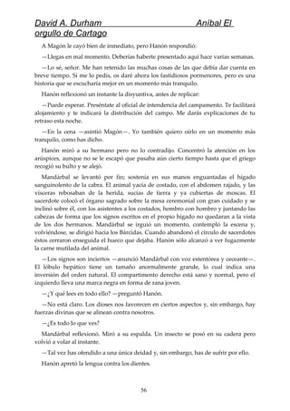 David A. Durham Aníbal El
orgullo de Cartago
A Magón le cayó bien de inmediato, pero Hanón respondió:
—Llegas en mal momento. Deberías haberte presentado aquí hace varias semanas.
—Lo sé, señor. Me han retenido las muchas cosas de las que debía dar cuenta en
breve tiempo. Si me lo pedís, os daré ahora los fastidiosos pormenores, pero es una
historia que se escucharía mejor en un momento más tranquilo.
Hanón reflexionó un instante la disyuntiva, antes de replicar:
—Puede esperar. Preséntate al oficial de intendencia del campamento. Te facilitará
alojamiento y te indicará la distribución del campo. Me darás explicaciones de tu
retraso esta noche.
—En la cena —asintió Magón—. Yo también quiero oírlo en un momento más
tranquilo, como has dicho.
Hanón miró a su hermano pero no lo contradijo. Concentró la atención en los
arúspices, aunque no se le escapó que pasaba aún cierto tiempo hasta que el griego
recogió su bulto y se alejó.
Mandárbal se levantó por fin; sostenía en sus manos enguantadas el hígado
sanguinolento de la cabra. El animal yacía de costado, con el abdomen rajado, y las
vísceras rebosaban de la herida, sucias de tierra y ya cubiertas de moscas. El
sacerdote colocó el órgano sagrado sobre la mesa ceremonial con gran cuidado y se
inclinó sobre él, con los asistentes a los costados, hombro con hombro y juntando las
cabezas de forma que los signos escritos en el propio hígado no quedaran a la vista
de los dos hermanos. Mandárbal se irguió un momento, contempló la escena y,
volviéndose, se dirigió hacia los Bárcidas. Cuando abandonó el círculo de sacerdotes
éstos cerraron enseguida el hueco que dejaba. Hanón sólo alcanzó a ver fugazmente
la carne mutilada del animal.
—Los signos son inciertos —anunció Mandárbal con voz estentórea y ceceante—.
El lóbulo hepático tiene un tamaño anormalmente grande, lo cual indica una
inversión del orden natural. El compartimento derecho está sano y normal, pero el
izquierdo lleva una marca negra en forma de rana joven.
—¿Y qué lees en todo ello? —preguntó Hanón.
—No está claro. Los dioses nos favorecen en ciertos aspectos y, sin embargo, hay
fuerzas divinas que se alinean contra nosotros.
—¿Es todo lo que ves?
Mandárbal reflexionó. Miró a su espalda. Un insecto se posó en su cadera pero
volvió a volar al instante.
—Tal vez has ofendido a una única deidad y, sin embargo, has de sufrir por ello.
Hanón apretó la lengua contra los dientes.
56
 
