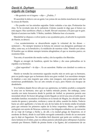 David A. Durham Aníbal El
orgullo de Cartago
—Me gustaría ver el órgano —dijo—. ¿Podría...?
El sacerdote lo detuvo con un gesto. Las yemas de sus dedos mancharon de sangre
la coraza de Hanón.
—No puedes ver las entrañas sagradas. Están vedadas a tus ojos. Profanarías los
ritos. Te he revelado más de lo suficiente. Créeme cuando te digo que el futuro no
está seguro. Haz sacrificios a Baal y a Anath. Elevaré oraciones a El para que te guíe.
Quizás el anciano nos hable. Y Moloc, también. Deberías loar a la muerte.
Mandárbal se dispuso a volver junto a sus ayudantes pero, al advertir la expresión
de Hanón, se detuvo.
—Los acontecimientos se desarrollarán según la voluntad de los dioses —
sentenció—. No siempre tenemos la fortuna de conocer sus designios; participar en
ellos, como sea, es la bendición y la maldición de nuestras vidas. Tómalo con calma.
El hombre que se debate siempre termina ahogándose; el que se muestra pasivo, en
ocasiones flota.
Tras esto, el sacerdote dio media vuelta y dio la espalda a los Bárcidas.
Magón se encogió de hombros, apretó los labios y dio unas palmaditas en la
espalda a su hermano.
—¿Qué esperabas? —le dijo—. Es un sacerdote. Hablar con claridad va contra su
credo.
Hanón se tomaba las ceremonias sagradas mucho más en serio que su hermano,
pero no podía negar que su hermano decía una gran verdad. Los sacerdotes siempre
lo dejaban a uno más inquieto que antes, más inseguro, más preocupado ante las
numerosas posibilidades. Era un arte extraño el suyo, pero Hanón era incapaz de
desdeñarlo.
Si se hubiera dejado llevar sólo por sus apetencias, no habría acudido a compartir
la cena con su hermano, sino que se habría retirado pronto. Sin embargo, como
sucedía con tanta frecuencia desde la partida de Aníbal, su presencia parecía una
necesidad oficial. En honor del griego recién llegado se sirvió una cena al estilo que le
resultaba familiar; recostados en triclinios en la tienda de Magón, los oficiales dieron
cuenta de quesos y pescados, verduras y carne de cabra, usando los dedos. Todavía
hacía un calor agobiante y la lona de uno de los lados de la tienda estaba levantada
para que entraran los primeros soplos de la brisa vespertina. Sileno, que hablaba
cartaginés con acento de Siracusa, entretuvo a los fatigados soldados con la narración
de su viaje de Cartago a Sicilia y, de allí, a la ciudad griega de Emporion, en el
nordeste de Iberia, desde la cual había navegado costeando a bordo de un mercante
que lo dejó en Saguntum. No resultaba fácil discernir qué parte era verídica y qué
mera fantasía en el relato, pues su odisea parecía calculada para sobrepasar el poema
cantado por Homero. Habló de piratas frente a las Egates, del avistamiento de un
57
 
