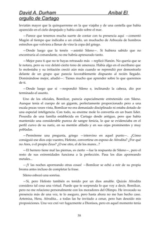 David A. Durham Aníbal El
orgullo de Cartago
leviatán mayor que la quinquerreme en la que viajaba y de una centella que había
aparecido en el cielo despejado y había caído sobre el mar.
—Parece que tenemos mucha suerte de contar con tu presencia aquí —comentó
Magón al tiempo que indicaba a un criado, un muchacho de Arbocala de hombros
estrechos que volviera a llenar de vino la copa del griego.
—Desde luego que la tenéis —asintió Sileno—. Si hubiera sabido que no
encontraría al comandante, no me habría apresurado tanto.
—Mejor para ti que no te hayas retrasado más —replicó Hanón. No quería que se
le notara, pero su voz delató cierto tono de amenaza. Había algo en el escribano que
lo molestaba y su irritación creció aún más cuando se reprendió por demostrarlo
delante de un grupo que parecía favorablemente dispuesto al recién llegado.
Dominándose mejor, añadió—: Tienes mucho que aprender sobre lo que queremos
de ti.
—Desde luego que sí —respondió Sileno e, inclinando la cabeza, dio por
terminado el asunto.
Uno de los oficiales, Bomílcar, parecía especialmente entretenido con Sileno.
Aunque tenía el cuerpo de un gigante, perfectamente proporcionado pero a una
escala pocas veces vista, Bomílcar no era demasiado disciplinado ni estaba dotado de
una especial inteligencia. Con todo, su enorme mole lo convertía en un buen líder.
Procedía de una familia establecida en Cartago desde antiguo, pero que había
mantenido una considerable pureza de sangre fenicia, lo que se evidenciaba en el
perfil curvo de su nariz, en su mentón afilado y en sus cejas prominentes y muy
pobladas.
—Permíteme una pregunta, griego —intervino en aquel punto—. ¿Cómo
consiguió ese dios cojo vuestro, Hefesto, convertirse en esposo de Afrodita? ¿Por qué
no Ares, o el propio Zeus? ¿O ese otro, el de los mares...?
—El herrero tiene mal las piernas, es cierto —fue la respuesta de Sileno—, pero el
resto de sus extremidades funciona a la perfección. Pasa los días aporreando
metales...
—¡Y las noches aporreando otras cosas! —Bomílcar se echó a reír de su propia
broma antes incluso de completar la frase.
Sileno esbozó una sonrisa.
—Sí, pero Hefesto también es tenido por un dios amable. Quizás Afrodita
considera tal cosa una virtud. Puede que te sorprenda lo que voy a decir, Bomílcar,
pero no me relaciono personalmente con los moradores del Olimpo. He invocado su
presencia más de una vez, te lo aseguro, pero hasta ahora no me han hecho caso.
Artemisa, Hera, Afrodita... a todas las he invitado a cenar, pero han desoído mis
proposiciones. Una vez creí ver fugazmente a Dionisos, pero en aquel momento tenía
58
 