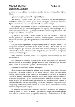 David A. Durham Aníbal El
orgullo de Cartago
la cabeza un poco nublada. No, los dioses guardan silencio, por lo que hace al joven
Sileno.
—¿Eres un escéptico, entonces? —inquirió Magón.
—En absoluto —declaró Sileno—. He visto a Ares en los ojos de un hombre y he
probado las delicias de Afrodita, y uno puede contemplar cada día los trabajos de
Apolo. Sencillamente, los dioses me dejan de lado y eso me amarga.
—Los griegos sois criaturas extrañas —comentó Hanón—. Afirmáis venerar a
vuestros dioses más que cualquier otro pueblo a los suyos y, al mismo tiempo, dais la
impresión de no creer en nada. ¿No tenéis miedo de la ofensa que podéis causar y del
castigo al que os hacéis acreedores?
—¿Ofender a los dioses? —Sileno sostuvo su copa de vino bajo la nariz un
instante, pensativo—. Soy demasiado poca cosa para conseguirlo. ¿Ves estos brazos,
esta cabeza deforme? ¿Qué dios podría tomarse a mal nada de cuanto saliera de mi
boca?
—Tú juegas con las preguntas, en lugar de responderlas —protestó Hanón—. Los
cartagineses tememos a nuestros dioses. Todos los días, a todas horas, en cada
instante, rogamos que su cólera descienda sobre nuestros enemigos, en lugar de
sobre nosotros. Nunca sabemos qué los disgustará y, en consecuencia, siempre les
tenemos el máximo respeto.
—Qué desdicha —murmuró Sileno. Dio la impresión de que añadiría algo más,
pero lo dejó allí.
—No hablemos de nuestra fe —dijo Magón—. Todos veneramos a Baal. Eso nunca
está en cuestión en este ejército, griegos incluidos. Pero cuéntanos algo más útil,
Sileno. Tú has estado en Roma, ¿verdad? Háblanos de los romanos.
El griego se lanzó a hacerlo de muy buena gana.
—Los romanos son gente inculta. No hace tanto, Roma era un sumidero infestado
de pulgas y carente de importancia. No poseen literatura propia que merezca tal
nombre. En cuanto a los dioses, los aplacan cuando les conviene, pero su panteón es
caótico. En realidad, han tomado prestadas las deidades griegas y les han cambiado
el nombre. Me pregunto a quién creerán que engañan. A los propios dioses no, desde
luego. Imagino que cuando decidan que necesitan una literatura propia, también la
tomarán de Grecia. Tomarán a Homero y lo llamarán Pomponio, o alguna ridiculez
semejante, y cambiarán todos los nombres de la Ilíada. Podría perfectamente suceder;
no tienen vergüenza, os lo aseguro.
—Si no son humillados antes —intervino Bomílcar—. Y lo serán, por intercesión
de Baal y gracias a la astucia de Aníbal. Ojalá estuviera él aquí para recibirte, griego,
pues verías el rostro del futuro. Muy pronto, él aplastará a los romanos bajo su bota.
59
 